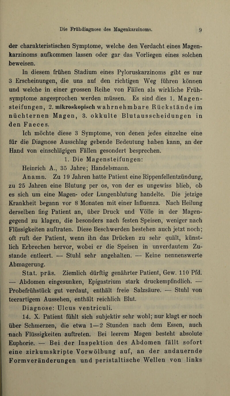 der charakteristischen Symptome, welche den Verdacht eines Magen¬ karzinoms aufkommen lassen oder gar das Vorliegen eines solchen beweisen. In diesem frühen Stadium eines Pyloruskarzinoms gibt es nur 3 Erscheinungen, die uns auf den richtigen Weg führen können und welche in einer grossen Reihe von Fällen als wirkliche Früh¬ symptome angesprochen werden müssen. Es sind dies 1. Magen¬ steifungen, 2. mikroskopisch wahrnehmbare Rückstände im nüchternen Magen, 3. okkulte Blutausscheidungen in den Faeces. Ich möchte diese 3 Symptome, von denen jedes einzelne eine für die Diagnose Ausschlag gebende Bedeutung haben kann, an der Hand von einschlägigen Fällen gesondert besprechen. 1. Die Magensteifungen: Heinrich A., 35 Jahre; Handelsmann. Anamn. Zu 19 Jahren hatte Patient eine Rippenfellentzündung, zu 25 Jahren eine Blutung per os, von der es ungewiss blieb, ob es sich um eine Magen- oder Lungenblutung handelte. Die jetzige Krankheit begann vor 8 Monaten mit einer Influenza. Nach Heilung derselben fing Patient an, über Druck und Völle in der Magen¬ gegend zu klagen, die besonders nach festen Speisen, weniger nach Flüssigkeiten auftraten. Diese Beschwerden bestehen auch jetzt noch; oft ruft der Patient, wenn ihn das Drücken zu sehr quält, künst¬ lich Erbrechen hervor, wobei er die Speisen in unverdautem Zu¬ stande entleert. — Stuhl sehr angehalten. — Keine nennenswerte Abmagerung. Stat. präs. Ziemlich dürftig genährter Patient, Gew. 110 Pfd. — Abdomen eingesunken, Epigastrium stark druckempfindlich. — Probefrühstück gut verdaut, enthält freie Salzsäure. -— Stuhl von teerartigem Aussehen, enthält reichlich Blut. Diagnose: Ulcus ventriculi. 14. X. Patient fühlt sich subjektiv sehr wohl; nur klagt er noch über Schmerzen, die etwa 1—2 Stunden nach dem Essen, auch nach Flüssigkeiten auftreten. Bei leerem Magen besteht absolute Euphorie. — Bei der Inspektion des Abdomen fällt sofort eine zirkumskripte Vorwölbung auf, an der andauernde Formveränderungen und peristaltische Wellen von links