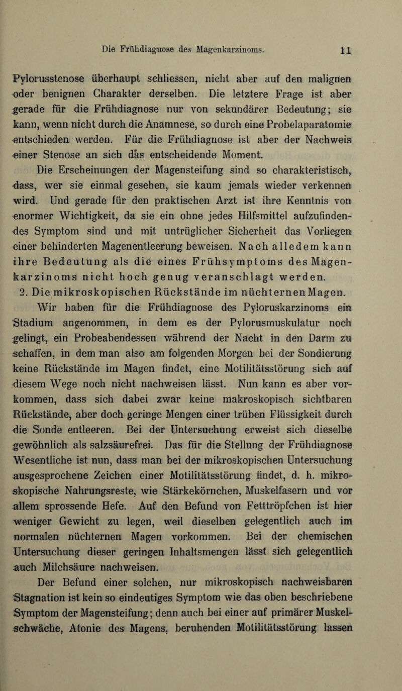 Pylorusstenose überhaupt sehliessen, nicht aber auf den malignen oder benignen Charakter derselben. Die letztere Frage ist aber gerade für die Frühdiagnose nur von sekundärer Bedeutung; sie kann, wenn nicht durch die Anamnese, so durch eine Probelaparatomie entschieden werden. Für die Frühdiagnose ist aber der Nachweis einer Stenose an sich das entscheidende Moment. Die Erscheinungen der Magensteifung sind so charakteristisch, dass, wer sie einmal gesehen, sie kaum jemals wieder verkennen wird. Und gerade für den praktischen Arzt ist ihre Kenntnis von enormer Wichtigkeit, da sie ein ohne jedes Hilfsmittel aufzufinden- des Symptom sind und mit untrüglicher Sicherheit das Vorliegen einer behinderten Magenentleerung beweisen. Nach alledem kann ihre Bedeutung als die eines Frühsymptoms des Magen¬ karzinoms nicht hoch genug veranschlagt werden. 2. Die mikroskopischen Bückstände im nüchternenMagen. Wir haben für die Frühdiagnose des Pyloruskarzinoms ein Stadium angenommen, in dem es der Pylorusmuskulatur noch gelingt, ein Probeabendessen während der Nacht in den Darm zu schaffen, in dem man also am folgenden Morgen bei der Sondierung keine Rückstände im Magen findet, eine Motilitätsstörung sich auf diesem Wege noch nicht nachweisen lässt. Nun kann es aber Vor¬ kommen, dass sich dabei zwar keine makroskopisch sichtbaren Rückstände, aber doch geringe Mengen einer trüben Flüssigkeit durch die Sonde entleeren. Bei der Untersuchung erweist sich dieselbe gewöhnlich als salzsäurefrei. Das für die Stellung der Frühdiagnose Wesentliche ist nun, dass man bei der mikroskopischen Untersuchung ausgesprochene Zeichen einer Motilitätsstörung findet, d. h. mikro¬ skopische Nahrungsreste, wie Stärkekörnchen, Muskelfasern und vor allem sprossende Hefe. Auf den Befund von Fetttröpfchen ist hier weniger Gewicht zu legen, weil dieselben gelegentlich auch im normalen nüchternen Magen Vorkommen. Bei der chemischen Untersuchung dieser geringen Inhaltsmengen lässt sich gelegentlich auch Milchsäure nachweisen. Der Befund einer solchen, nur mikroskopisch nachweisbaren Stagnation ist kein so eindeutiges Symptom wie das oben beschriebene Symptom der Magensteifung; denn auch bei einer auf primärer Muskel¬ schwäche, Atonie des Magens, beruhenden Motilitätsstörung lassen