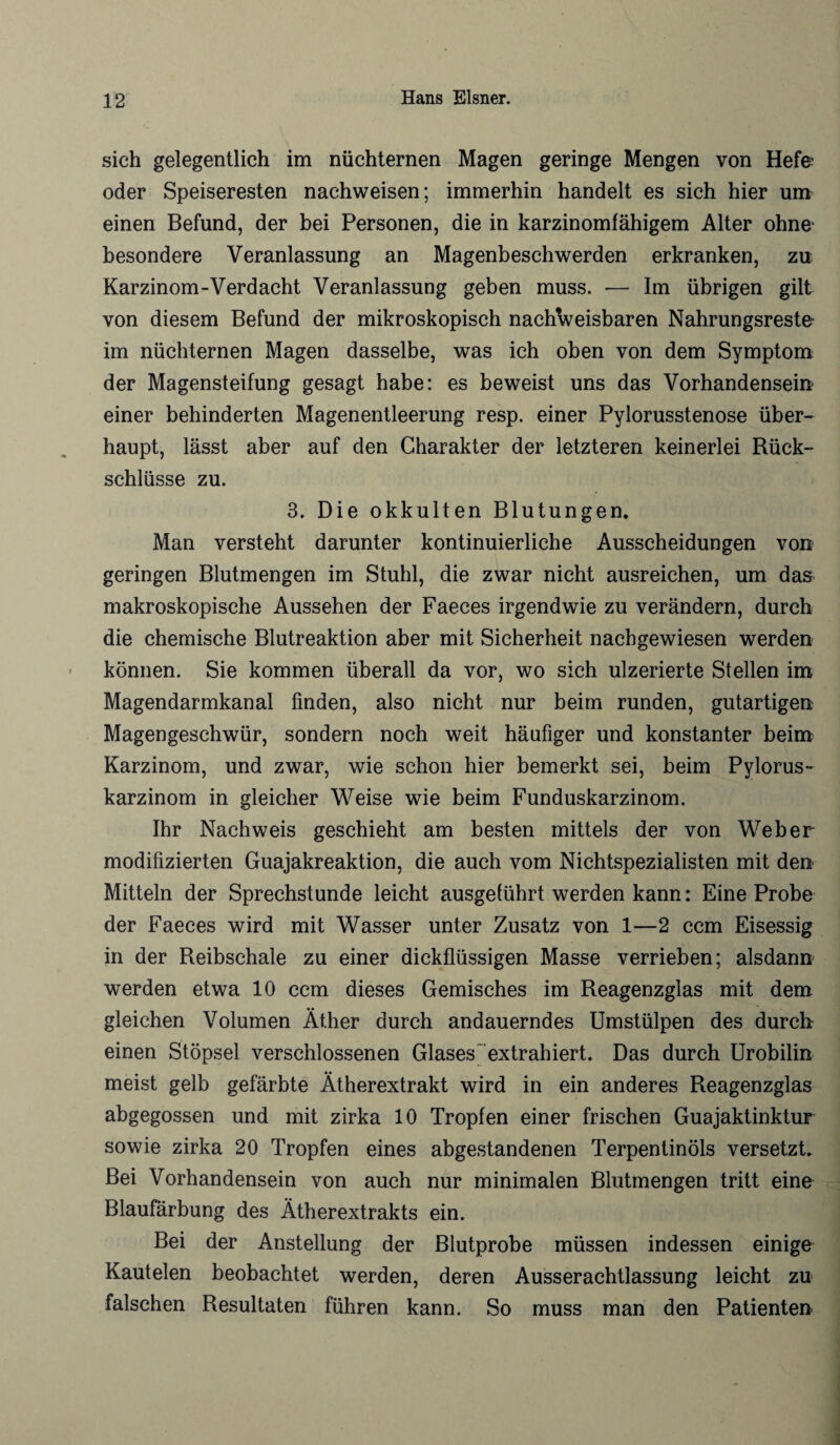 sich gelegentlich im nüchternen Magen geringe Mengen von Hefe oder Speiseresten nachweisen; immerhin handelt es sich hier um einen Befund, der bei Personen, die in karzinomfähigem Alter ohne' besondere Veranlassung an Magenbeschwerden erkranken, zu Karzinom-Verdacht Veranlassung geben muss. — Im übrigen gilt von diesem Befund der mikroskopisch nachweisbaren Nahrungsreste im nüchternen Magen dasselbe, was ich oben von dem Symptom der Magensteifung gesagt habe: es beweist uns das Vorhandensein* einer behinderten Magenentleerung resp. einer Pylorusstenose über¬ haupt, lässt aber auf den Charakter der letzteren keinerlei Rück- schlüsse zu. 3. Die okkulten Blutungen. Man versteht darunter kontinuierliche Ausscheidungen von geringen Blutmengen im Stuhl, die zwar nicht ausreichen, um das makroskopische Aussehen der Faeces irgendwie zu verändern, durch die chemische Blutreaktion aber mit Sicherheit nachgewiesen werden können. Sie kommen überall da vor, wo sich ulzerierte Stellen im Magendarmkanal finden, also nicht nur beim runden, gutartigen Magengeschwür, sondern noch weit häufiger und konstanter beim Karzinom, und zwar, wie schon hier bemerkt sei, beim Pylorus- karzinom in gleicher Weise wie beim Funduskarzinom. Ihr Nachweis geschieht am besten mittels der von Weber modifizierten Guajakreaktion, die auch vom Nichtspezialisten mit den Mitteln der Sprechstunde leicht ausgeführt werden kann: Eine Probe der Faeces wird mit Wasser unter Zusatz von 1—2 ccm Eisessig in der Reibschale zu einer dickflüssigen Masse verrieben; alsdann werden etwa 10 ccm dieses Gemisches im Reagenzglas mit dem gleichen Volumen Äther durch andauerndes Umstülpen des durch einen Stöpsel verschlossenen Glases' extrahiert. Das durch Urobilin meist gelb gefärbte Ätherextrakt wird in ein anderes Reagenzglas abgegossen und mit zirka 10 Tropfen einer frischen Guajaktinktur sowie zirka 20 Tropfen eines abgestandenen Terpentinöls versetzt. Bei Vorhandensein von auch nur minimalen Blutmengen tritt eine Blaufärbung des Ätherextrakts ein. Bei der Anstellung der Blutprobe müssen indessen einige Kautelen beobachtet werden, deren Ausserachtlassung leicht zu falschen Resultaten führen kann. So muss man den Patienten