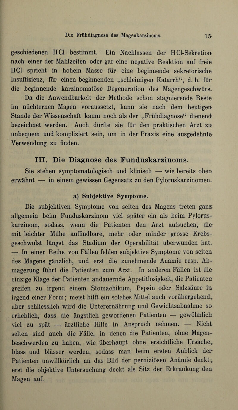 geschiedenen HCl bestimmt. Ein Nachlassen der HCl-Sekretion nach einer der Mahlzeiten oder gar eine negative Reaktion auf freie HCl spricht in hohem Masse für eine beginnende sekretorische Insuffizienz, für einen beginnenden „schleimigen Katarrh“, d. h. für die beginnende karzinomatöse Degeneration des Magengeschwürs. Da die Anwendbarkeit der Methode schon stagnierende Reste im nüchternen Magen voraussetzt, kann sie nach dem heutigen Stande der Wissenschaft kaum noch als der „Frühdiagnose“ dienend bezeichnet werden. Auch dürfte sie für den praktischen Arzt zu unbequem und kompliziert sein, um in der Praxis eine ausgedehnte Verwendung zu finden. III. Die Diagnose des Funduskarzinoms. Sie stehen symptomatologisch und klinisch — wie bereits oben erwähnt — in einem gewissen Gegensatz zu den Pyloruskarzinomen. a) Subjektive Symptome. Die subjektiven Symptome von seiten des Magens treten ganz allgemein beim Funduskarzinom viel später ein als beim Pylorus- karzinom, sodass, wenn die Patienten den Arzt aufsuchen, die mit leichter Mühe auffindbare, mehr oder minder grosse Krebs¬ geschwulst längst das Stadium der Operabilität überwunden hat. — In einer Reihe von Fällen fehlen subjektive Symptome von seiten des Magens gänzlich, und erst die zunehmende Anämie resp. Ab¬ magerung führt die Patienten zum Arzt. In anderen Fällen ist die einzige Klage der Patienten andauernde Appetitlosigkeit, die Patienten greifen zu irgend einem Stomachikum, Pepsin oder Salzsäure in irgend einer Form; meist hilft ein solches Mittel auch vorübergehend,, aber schliesslich wird die Unterernährung und Gewichtsabnahme so erheblich, dass die ängstlich gewordenen Patienten — gewöhnlich viel zu spät — ärztliche Hilfe in Anspruch nehmen. — Nicht selten sind auch die Fälle, in denen die Patienten, ohne Magen¬ beschwerden zu haben, wie überhaupt ohne ersichtliche Ursache, blass und blässer werden, sodass man beim ersten Anblick der Patienten unwillkürlich an das Rild der perniziösen Anämie denkt;; erst die objektive Untersuchung deckt als Sitz der Erkrankung den Magen auf.