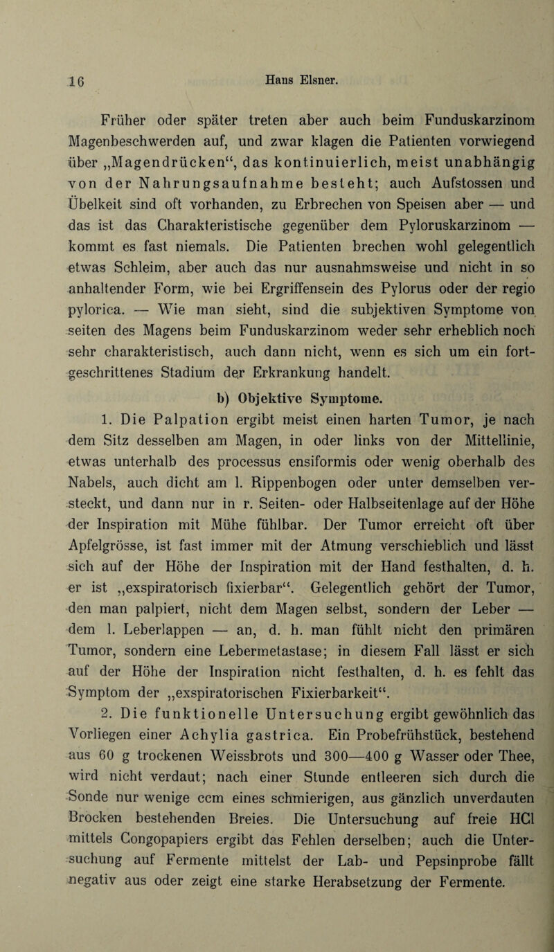 Früher oder später treten aber auch beim Funduskarzinom Magenbeschwerden auf, und zwar klagen die Patienten vorwiegend über „Magendrücken“, das kontinuierlich, meist unabhängig von der Nahrungsaufnahme besteht; auch Aufstossen und Übelkeit sind oft vorhanden, zu Erbrechen von Speisen aber — und das ist das Charakteristische gegenüber dem Pyloruskarzinom — kommt es fast niemals. Die Patienten brechen wohl gelegentlich etwas Schleim, aber auch das nur ausnahmsweise und nicht in so anhaltender Form, wie bei Ergriffensein des Pylorus oder der regio pylorica. — Wie man sieht, sind die subjektiven Symptome von seiten des Magens beim Funduskarzinom weder sehr erheblich noch sehr charakteristisch, auch dann nicht, wenn es sich um ein fort¬ geschrittenes Stadium de.r Erkrankung handelt. b) Objektive Symptome. 1. Die Palpation ergibt meist einen harten Tumor, je nach dem Sitz desselben am Magen, in oder links von der Mittellinie, etwas unterhalb des processus ensiformis oder wenig oberhalb des Nabels, auch dicht am 1. Rippenbogen oder unter demselben ver¬ steckt, und dann nur in r. Seiten- oder Halbseitenlage auf der Höhe der Inspiration mit Mühe fühlbar. Der Tumor erreicht oft über Apfelgrösse, ist fast immer mit der Atmung verschieblich und lässt sich auf der Höhe der Inspiration mit der Hand festhalten, d. h. er ist „exspiratorisch fixierbar“. Gelegentlich gehört der Tumor, den man palpiert, nicht dem Magen selbst, sondern der Leber — dem 1. Leberlappen — an, d. h. man fühlt nicht den primären Tumor, sondern eine Lebermetastase; in diesem Fall lässt er sich auf der Höhe der Inspiration nicht festhalten, d. h. es fehlt das Symptom der „exspiratorischen Fixierbarkeit“. 2. Die funktionelle Untersuchung ergibt gewöhnlich das Vorliegen einer Achylia gastrica. Ein Probefrühstück, bestehend aus 60 g trockenen Weissbrots und 300—400 g Wasser oder Thee, wird nicht verdaut; nach einer Stunde entleeren sich durch die Sonde nur wenige ccm eines schmierigen, aus gänzlich unverdauten Brocken bestehenden Breies. Die Untersuchung auf freie HCl mittels Congopapiers ergibt das Fehlen derselben; auch die Unter¬ suchung auf Fermente mittelst der Lab- und Pepsinprobe fällt negativ aus oder zeigt eine starke Herabsetzung der Fermente.