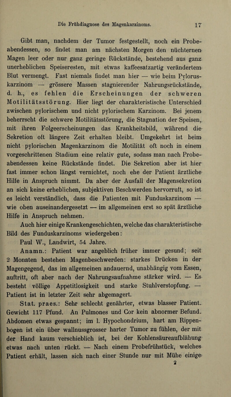 Gibt man, nachdem der Tumor festgestellt, noch ein Probe¬ abendessen, so findet man am nächsten Morgen den nüchternen Magen leer oder nur ganz geringe Rückstände, bestehend aus ganz unerheblichen Speiseresten, mit etwas kaffeesatzartig verändertem Blut vermengt. Fast niemals findet man hier — wie beim Pylorus- karzinom — grössere Massen stagnierender Nahrungsrückstände, d. h., es fehlen die Erscheinungen der schweren Motilitätsstörung. Hier liegt der charakteristische Unterschied zwischen pylorischem und nicht pylorischem Karzinom. Bei jenem beherrscht die schwere Motilitätsstörung, die Stagnation der Speisen, mit ihren Folgeerscheinungen das Krankheitsbild, während die Sekretion oft längere Zeit erhalten bleibt. Umgekehrt ist beim nicht pylorischen Magenkarzinom die Motilität oft noch in einem vorgeschrittenen Stadium eine relativ gute, sodass man nach Probe¬ abendessen keine Rückstände findet. Die Sekretion aber ist hier fast immer schon längst vernichtet, noch ehe der Patient ärztliche Hilfe in Anspruch nimmt. Da aber der Ausfall der Magensekretion an sich keine erheblichen, subjektiven Beschwerden hervorruft, so ist es leicht verständlich, dass die Patienten mit Funduskarzinom — wie oben auseinandergesetzt — im allgemeinen erst so spät ärztliche Hilfe in Anspruch nehmen. Auch hier einige Krankengeschichten, welche das charakteristische Bild des Funduskarzinoms wiedergeben: Paul W., Landwirt, 54 Jahre. Anamn.: Patient war angeblich früher immer gesund; seit 2 Monaten bestehen Magenbeschwerden: starkes Drücken in der Magengegend, das im allgemeinen andauernd, unabhängig vom Essen, auftritt, oft aber nach der Nahrungsaufnahme stärker wird. — Es besteht völlige Appetitlosigkeit und starke Stuhlverstopfung. — Patient ist in letzter Zeit sehr abgemagert. Stat. praes.: Sehr schlecht genährter, etwas blasser Patient. Gewicht 117 Pfund. An Pulmones und Gor kein abnormer Befund. Abdomen etwas gespannt; im 1. Hypochondrium, hart am Rippen¬ bogen ist ein über wallnussgrosser harter Tumor zu fühlen, der mit der Hand kaum verschieblich ist, bei der Kohlensäureaufblähung etwas nach unten rückt. — Nach einem Probefrühstück, welches Patient erhält, lassen sich nach einer Stunde nur mit Mühe einige 2