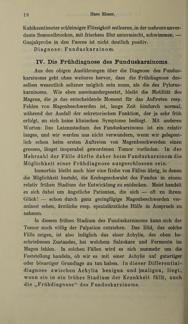 Kubikzentimeter schleimiger Flüssigkeit entleeren, in der mehrere unver¬ daute Semmelbrocken, mit frischem Blut untermischt, schwimmen. — Guajakprobe in den Faeces ist nicht deutlich positiv. Diagnose: Funduskarzinom. IV. Die Frühdiagnose des Funduskarzinoms. Aus den obigen Austührungen über die Diagnose des Fundus¬ karzinoms geht ohne weiteres hervor, dass die Frühdiagnose des¬ selben wesentlich seltener möglich sein muss, als die des Pylorus- karzinoms. Wie eben auseinandergesetzt, bleibt die Motilität des Magens, die ja das entscheidende Moment für das Auftreten resp. Fehlen von Magenbeschwerden ist, lange Zeit hindurch normal, während der Ausfall der sekretorischen Funktion, der ja sehr früh erfolgt, an sich keine klinischen Symptome bedingt. Mit anderen Worten: Das Latenzstadium des Funduskarzinoms ist ein relativ langes, und wir werden uns nicht verwundern, wenn wir gelegent¬ lich schon beim ersten Auftreten von Magenbeschwerden einen grossen, längst inoperabel gewordenen Tumor vorfinden. In der Mehrzahl der Fälle dürfte daher beim Funduskarzinom die Möglichkeit einer Frühdiagnose ausgeschlossen sein. Immerhin bleibt auch hier eine Reihe von Fällen übrig, in denen die Möglichkeit besteht, die Krebsgeschwulst des Fundus in einem relativ frühen Stadium der Entwicklung zu entdecken. Meist handelt es sich dabei um ängstliche Patienten, die sich — oft zu ihrem Glück! — schon durch ganz geringfügige Magenbeschwerden ver¬ anlasst sehen, ärztliche resp. spezialärztliche Hülfe in Anspruch zu nehmen. In diesem frühen Stadium des Funduskarzinoms kann sich der Tumor noch völlig der Palpation entziehen. Das Bild, das solche Fälle zeigen, ist also lediglich das einer Achylie, des oben be¬ schriebenen Zustandes, bei welchem Salzsäure und Fermente im Magen fehlen. In solchen Fällen wird es sich nunmehr um die Feststellung handeln, ob wir es mit einer Achylie auf gutartiger oder bösartiger Grundlage zu tun haben. In dieser Differential¬ diagnose zwischen Achylia benigna und ^maligna, liegt, wenn sie in ein frühes Stadium der Krankheit fällt, auch die „Frühdiagnose“ des Funduskarzinoms.