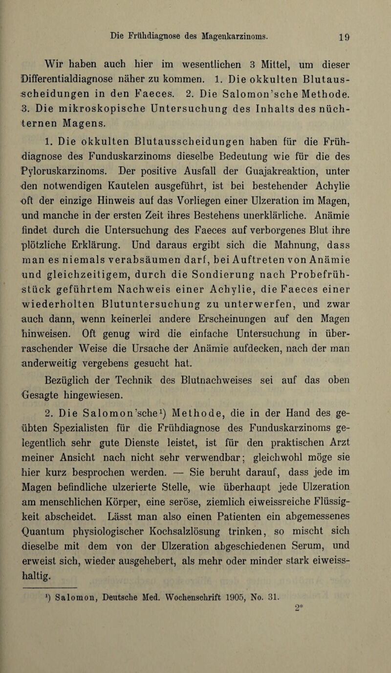 Wir haben auch hier im wesentlichen 3 Mittel, um dieser Differentialdiagnose näher zu kommen. 1. Die okkulten Blutaus¬ scheidungen in den Faeces. 2. Die Salomon’sche Methode. 3. Die mikroskopische Untersuchung des Inhalts des nüch¬ ternen Magens. 1. Die okkulten Blutausscheidungen haben für die Früh¬ diagnose des Funduskarzinoms dieselbe Bedeutung wie für die des Pyloruskarzinoms. Der positive Ausfall der Guajakreaktion, unter den notwendigen Kautelen ausgeführt, ist bei bestehender Achylie oft der einzige Hinweis auf das Vorliegen einer Ulzeration im Magen, und manche in der ersten Zeit ihres Bestehens unerklärliche. Anämie findet durch die Untersuchung des Faeces auf verborgenes Blut ihre plötzliche Erklärung. Und daraus ergibt sich die Mahnung, dass man es niemals verabsäumen darf, bei Auftreten von Anämie und gleichzeitigem, durch die Sondierung nach Probefrüh¬ stück geführtem Nachweis einer Achylie, die Faeces einer wiederholten Blutuntersuchung zu unterwerfen, und zwar auch dann, wenn keinerlei andere Erscheinungen auf den Magen hinweisen. Oft genug wird die einfache Untersuchung in über¬ raschender Weise die Ursache der Anämie aufdecken, nach der man anderweitig vergebens gesucht hat. Bezüglich der Technik des Blutnachweises sei auf das oben Gesagte hingewiesen. 2. Die Salomon’sche1) Methode, die in der Hand des ge¬ übten Spezialisten für die Frühdiagnose des Funduskarzinoms ge¬ legentlich sehr gute Dienste leistet, ist für den praktischen Arzt meiner Ansicht nach nicht sehr verwendbar; gleichwohl möge sie hier kurz besprochen werden. — Sie beruht darauf, dass jede im Magen befindliche ulzerierte Stelle, wie überhaupt jede Ulzeration am menschlichen Körper, eine seröse, ziemlich eiweissreiche Flüssig¬ keit abscheidet. Lässt man also einen Patienten ein abgemessenes Quantum physiologischer Kochsalzlösung trinken, so mischt sich dieselbe mit dem von der Ulzeration abgeschiedenen Serum, und erweist sich, wieder ausgehebert, als mehr oder minder stark eiweiss¬ haltig. 9 Salomon, Deutsche Med. Wochenschrift 1905, No. 31. 2*