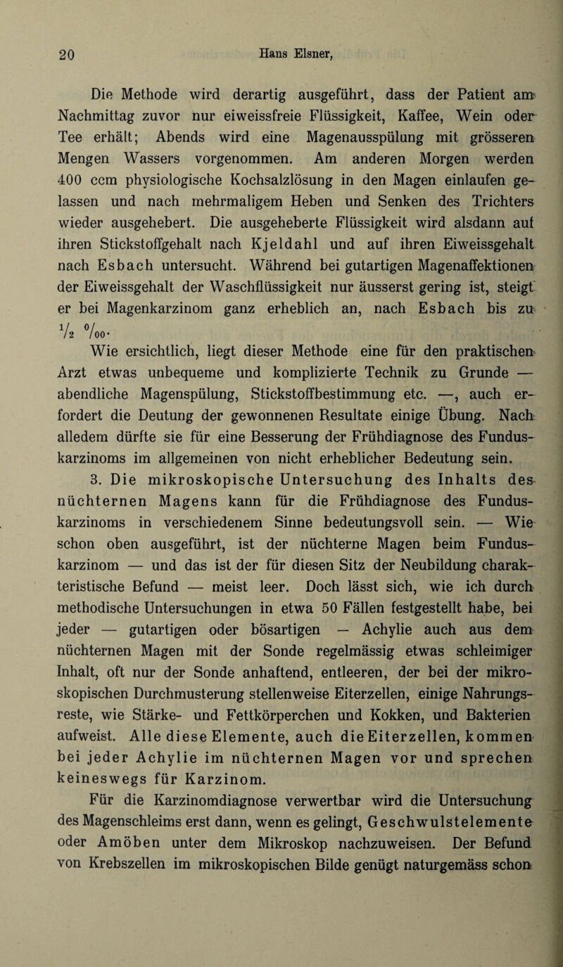 Die Methode wird derartig ausgeführt, dass der Patient am Nachmittag zuvor nur ei weissfreie Flüssigkeit, Kaffee, Wein oder Tee erhält; Abends wird eine Magenausspülung mit grösseren Mengen Wassers vorgenommen. Am anderen Morgen werden 400 ccm physiologische Kochsalzlösung in den Magen einlaufen ge¬ lassen und nach mehrmaligem Heben und Senken des Trichters wieder ausgehebert. Die ausgeheberte Flüssigkeit wird alsdann auf ihren Stickstoffgehalt nach Kjeldahl und auf ihren Eiweissgehalt nach Esbach untersucht. Während bei gutartigen Magenaffektionen der Eiweissgehalt der Waschflüssigkeit nur äusserst gering ist, steigt er bei Magenkarzinom ganz erheblich an, nach Esbach bis zu 1/ o/ /2 / 00* Wie ersichtlich, liegt dieser Methode eine für den praktischen Arzt etwas unbequeme und komplizierte Technik zu Grunde — abendliche Magenspülung, Stickstoffbestimmung etc. —, auch er¬ fordert die Deutung der gewonnenen Resultate einige Übung. Nach alledem dürfte sie für eine Besserung der Frühdiagnose des Fundus¬ karzinoms im allgemeinen von nicht erheblicher Bedeutung sein. 3. Die mikroskopische Untersuchung des Inhalts des nüchternen Magens kann für die Frühdiagnose des Fundus¬ karzinoms in verschiedenem Sinne bedeutungsvoll sein. — Wie schon oben ausgeführt, ist der nüchterne Magen beim Fundus¬ karzinom — und das ist der für diesen Sitz der Neubildung charak¬ teristische Befund — meist leer. Doch lässt sich, wie ich durch methodische Untersuchungen in etwa 50 Fällen festgestellt habe, bei jeder — gutartigen oder bösartigen — Achylie auch aus dem nüchternen Magen mit der Sonde regelmässig etwas schleimiger Inhalt, oft nur der Sonde anhaftend, entleeren, der bei der mikro¬ skopischen Durchmusterung stellenweise Eiterzellen, einige Nahrungs¬ reste, wie Stärke- und Fettkörperchen und Kokken, und Bakterien aufweist. Alle diese Elemente, auch die Eiterzellen, kommen bei jeder Achylie im nüchternen Magen vor und sprechen keineswegs für Karzinom. Für die Karzinomdiagnose verwertbar wird die Untersuchung des Magenschleims erst dann, wenn es gelingt, Geschwulstelemente oder Amöben unter dem Mikroskop nachzuweisen. Der Befund von Krebszellen im mikroskopischen Bilde genügt naturgemäss schon