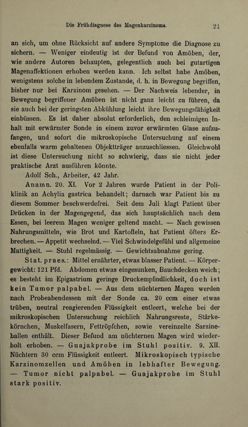 an sich, um ohne Rücksicht auf andere Symptome die Diagnose zu sichern. — Weniger eindeutig ist der Befund von Amöben, der, me andere Autoren behaupten, gelegentlich auch bei gutartigen Magenaffektionen erhoben werden kann. Ich selbst habe Amöben, wenigstens solche in lebendem Zustande, d. h. in Bewegung begriffen, bisher nur bei Karzinom gesehen. — Der Nachweis lebender, in Bewegung begriffener Amöben ist nicht ganz leicht zu führen, da sie auch bei der geringsten Abkühlung leicht ihre Bewegungsfähigkeit einbüssen. Es ist daher absolut erforderlich, den schleimigen In¬ halt mit erwärmter Sonde in einem zuvor erwärmten Glase aufzu¬ fangen, und sofort die mikroskopische Untersuchung auf einem ebenfalls warm gehaltenen Objektträger anzuschliessen. Gleichwohl ist diese Untersuchung nicht so schwierig, dass sie nicht jeder praktische Arzt ausführen könnte. Adolf Sch., Arbeiter, 42 Jahr. Anamn. 20. XL YTor 2 Jahren wurde Patient in der Poli¬ klinik an Achylia gastrica behandelt; darnach war Patient bis zu diesem Sommer beschwerdefrei. Seit dem Juli klagt Patient über Drücken in der Magengegend, das sich hauptsächlich nach dem Essen, bei leerem Magen weniger geltend macht. — Nach gewissen Nahrungsmitteln, wie Brot und Kartoffeln, hat Patient öfters Er¬ brechen. — Appetit wechselnd. — Viel Schwindelgefühl und allgemeine Mattigkeit. — Stuhl regelmässig. — Gewichtsabnahme gering. S t a t. p r a e s.: Mittel ernährter, etwas blasser Patient. — Körper¬ gewicht: 121 Pfd. Abdomen etwas eingesunken, Bauchdecken weich; es besteht im Epigastrium geringe Druckempfindlichkeit, doch ist kein Tumor palpabel. — Aus dem nüchternen Magen werden nach Probeabendessen mit der Sonde ca. 20 ccm einer etwas trüben, neutral reagierenden Flüssigkeit entleert, welche bei der mikroskopischen Untersuchung reichlich Nahrungsreste, Stärke¬ körnchen, Muskelfasern, Fettröpfchen, sowie vereinzelte Sarzine- ballen enthält. Dieser Befund am nüchternen Magen wird wieder¬ holt erhoben. — Guajakprobe im Stuhl positiv. 9. XII. Nüchtern 30 ccm Flüssigkeit entleert. Mikroskopisch typische Karzinomzellen und Amöben in lebhafter Bewegung. — Tumor nicht palpabel. — Guajakprobe im Stuhl stark positiv.