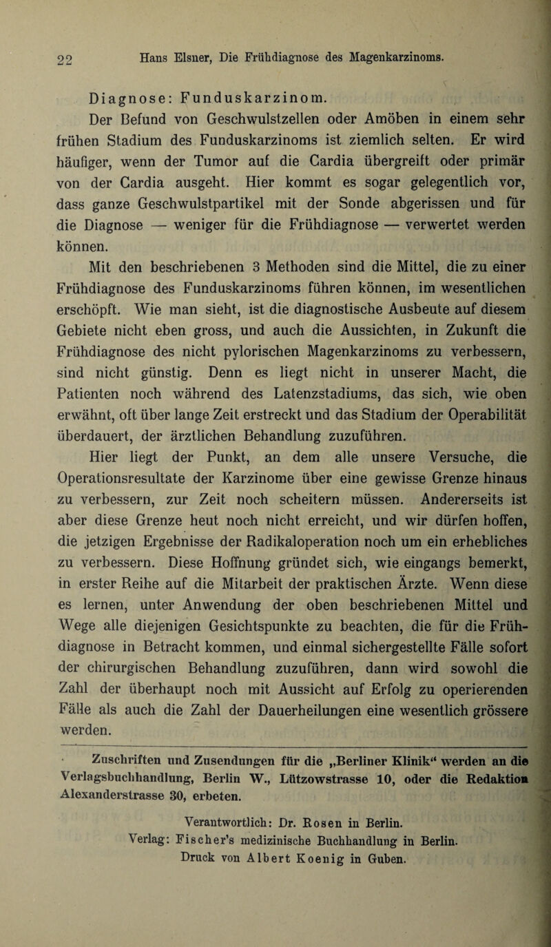 -J LA Diagnose: Funduskarzinom. Der Befund von Geschwulstzellen oder Amöben in einem sehr frühen Stadium des Funduskarzinoms ist ziemlich selten. Er wird häufiger, wenn der Tumor auf die Gardia übergreift oder primär von der Cardia ausgeht. Hier kommt es sogar gelegentlich vor, dass ganze Geschwulstpartikel mit der Sonde abgerissen und für die Diagnose — weniger für die Frühdiagnose — verwertet werden können. Mit den beschriebenen 3 Methoden sind die Mittel, die zu einer Frühdiagnose des Funduskarzinoms führen können, im wesentlichen erschöpft. Wie man sieht, ist die diagnostische Ausbeute auf diesem Gebiete nicht eben gross, und auch die Aussichten, in Zukunft die Frühdiagnose des nicht pylorischen Magenkarzinoms zu verbessern, sind nicht günstig. Denn es liegt nicht in unserer Macht, die Patienten noch während des Latenzstadiums, das sich, wie oben erwähnt, oft über lange Zeit erstreckt und das Stadium der Operabilität überdauert, der ärztlichen Behandlung zuzuführen. Hier liegt der Punkt, an dem alle unsere Versuche, die Operationsresultate der Karzinome über eine gewisse Grenze hinaus zu verbessern, zur Zeit noch scheitern müssen. Andererseits ist aber diese Grenze heut noch nicht erreicht, und wir dürfen hoffen, die jetzigen Ergebnisse der Radikaloperation noch um ein erhebliches zu verbessern. Diese Hoffnung gründet sich, wie eingangs bemerkt, in erster Reihe auf die Mitarbeit der praktischen Ärzte. Wenn diese es lernen, unter Anwendung der oben beschriebenen Mittel und Wege alle diejenigen Gesichtspunkte zu beachten, die für die Früh¬ diagnose in Betracht kommen, und einmal sichergestellte Fälle sofort der chirurgischen Behandlung zuzuführen, dann wird sowohl die Zahl der überhaupt noch mit Aussicht auf Erfolg zu operierenden Fälle als auch die Zahl der Dauerheilungen eine wesentlich grössere werden. Zuschriften und Zusendungen für die „Berliner Klinik“ werden an die Verlagsbuchhandlung, Berlin W., Lützowstrasse 10, oder die Redaktion Alexanderstrasse 30, erbeten. Verantwortlich: Dr. Rosen in Berlin. Verlag: Fischer’s medizinische Buchhandlung in Berlin. Druck von Albert Koenig in Guben.
