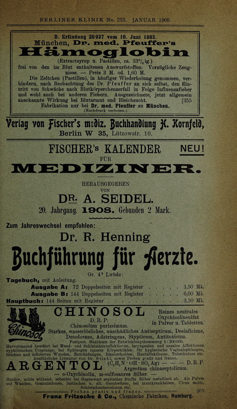 D. Erfindung 20927 vom 10. Juni 1882. München, Dr». med. Pfeuffep’s (Extractsyrup u. Pastillen, ca. 33% ig ) frei von den im Blut enthaltenen Auswurfstoffen. Vorzügliche Zeug¬ nisse. — Preis 3 M. od. 1,60 M. Die Zeltehen (Pastillen), in häufiger Wiederholung genommen, ver¬ hindern, nach Beobachtung des Dr. Pfeuffer an sich selbst, den Ein¬ tritt von Schwäche nach Blutkörperchenzerfall in Folge Influenzafieber und wohl auch bei anderen Fiebern. Ausgezeichnete, jetzt allgemein anerkannte Wirkung bei Blutarmut und Bleichsucht. [355 Fabrikation nur bei Dr. med. Pfeuffer zu München. (Nachdruck verboten.) Verlag von fischer’s nuöiz. Buchhandlung j{. Kornfeld, Berlin W 35, Lützowstr. 10. FISCHERN KALENDER NEU! FÜR HERAUSGEGEBEN VON Dü* A. SEIDEL. 20. Jahrgang. 1908. Gebunden 2 Mark. Zum Jahreswechsel empfohlen: Dr. B. Henning Buchführung für fferzte. Gr. 4° Lwbde: Tagebuch, mit Anleitung. Ausgabe As 72 Doppelseiten mit Register.3,50 Mk. Ausgabe Bs 144 Doppelseiten mit Register.6,00 Mk. Hauptbuchs 144 Seiten mit Register.3,50 Mk. CHINOSOL Reines neutrales Oxychinolinsulfat in Pulver u. Tabletten, D. R. P. Chinosolum purissimum. Starkes, wasserlösliches, unschädliches Antisepticum, Desinficiens, Desodorans, Adstringens, Stypticum, Antitoxicum. Festgest. Maximum der Entwicklungshemmung 1:200000. Hervorragend bewährt bei Mund- und Schleimhautaffektionen, laryngealen und nasalen Affektionen syphilitischen Ursprungs, bei Spülungen innerer Körperhöhlen, für hygienische Vaginalspülungen, frischen und infizierten Wunden, Entzündungen, Hämorrhoiden, Hautaffektibnen, Tuberkulose etc. Ausführliche Literatur von Dr. Stiehl, sowie Proben gratis und franco. (C9H5N • UH • S03 Ag)-- D. R. P. Argentum chinaseptolicum. Ausrunrncne uueratur von ur. sti ARGENTOL — o-Oxychinolin, m-sulfosaures Silber Reizlos, milde wirkend, scheidet bei Gegenwart septischer Stoffe Silber metallisch ab. auf Wunden, Granulationen, luetischen u. alt. Geschwüren, bei Hautkrankheiten, Schleimhauterosionen etc. .. Proben gratis und franco. . Als Pulver Ulcus moile, Franz Fritzsche & Qo., Chemische Fabriken, Hamburg. [379 kV, 'f