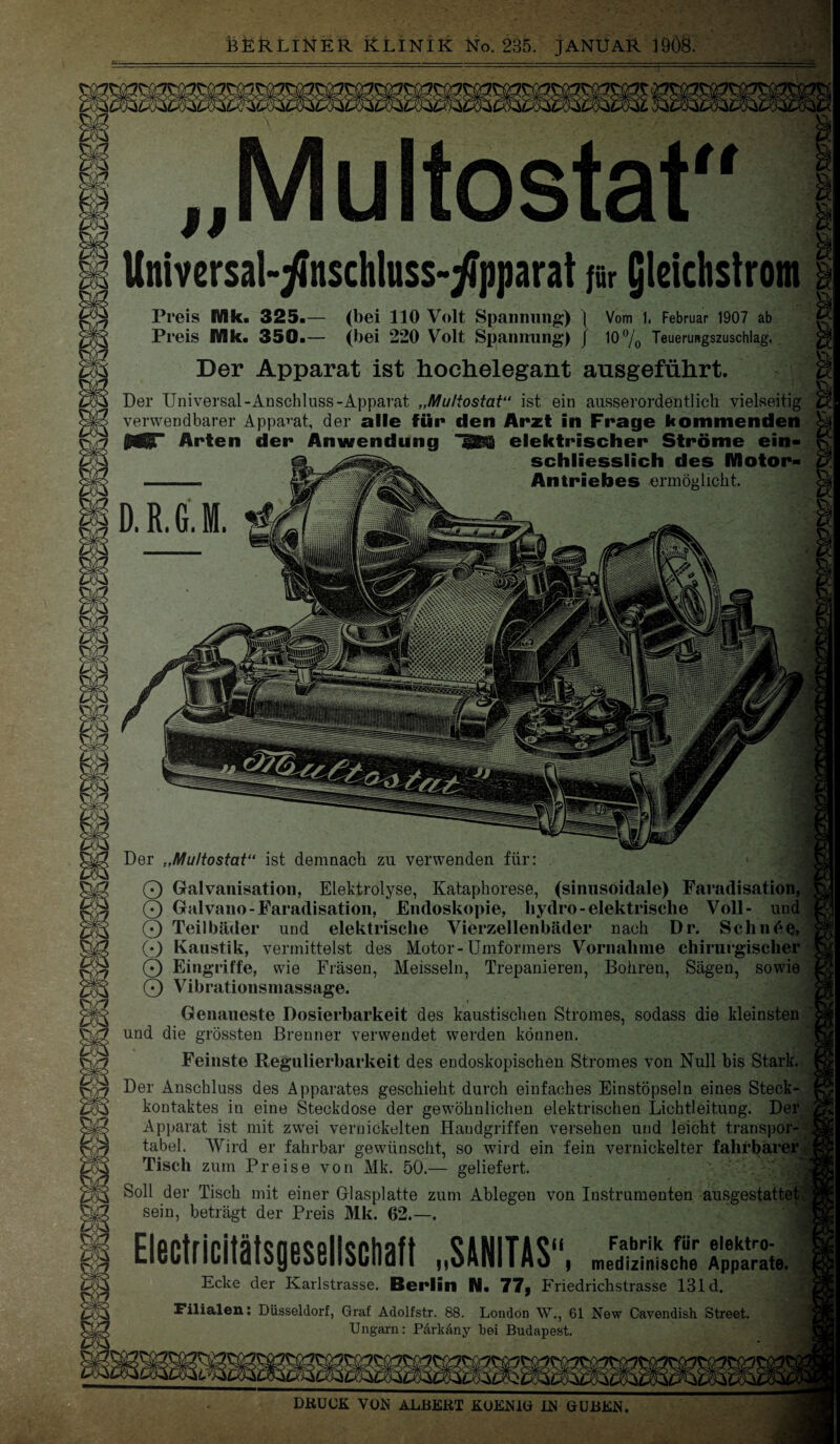 Multostat Universal-^nschluss-^pparat für (jleichstrom Preis Mk. 325.— (bei 110 Volt Spannung) ] Vom I, Februar 1907 ab Pl •eis Mk. 350.— (bei 220 Volt Spannung) J 10% Teuerungszuschlag, Der Apparat ist hochelegant ausgeführt. Der Universal-Anschluss-Apparat „Multostat“ ist ein ausserordentlich vielseitig verwendbarer Apparat, der alle für den Arzt in Frage kommenden Arten der Anwendung ^ elektrischer Ströme ein¬ schliesslich des Motor- Antriebes ermöglicht. DRUCK VON ALBERT KOENlü IN GUBEN. D. ß. G. M. Der „Multostat“ ist demnach zu verwenden für: O Galvanisation, Elektrolyse, Kataphorese, (sinusoidale) Faradisation, O Galvano-Faradisation, Endoskopie, hydro-elektrische Voll- und O Teilbäder und elektrische Vierzellenbäder nach Dr. Schn6^, 0 Kaustik, vermittelst des Motor-Umformers Vornahme chirurgischer 0 Eingriffe, wie Fräsen, Meissein, Trepanieren, Bohren, Sägen, sowie 0 Vibrationsmassage. Genaueste Dosierbarkeit des kaustischen Stromes, sodass die kleinsten und die grössten Brenner verwendet werden können. Feinste Regulierbarkeit des endoskopischen Stromes von Null bis Stark. Der Anschluss des Apparates geschieht durch einfaches Einstöpseln eines Steck¬ kontaktes in eine Steckdose der gewöhnlichen elektrischen Lichtleitung. Der Apparat ist mit zwei vernickelten Handgriffen versehen und leicht transpor¬ tabel. Wird er fahrbar gewünscht, so wird ein fein vernickelter fahrbarer v Tisch zum Preise von Mk. 50.— geliefert. Soll der Tisch mit einer Glasplatte zum Ablegen von Instrumenten ausgestattetU sein, beträgt der Preis Mk. 62.—. ElittridtitsuullsM „S&NITAS, Fabrik für elektro- medizinische Apparate. Ecke der Karlstrasse. Berlin N. 77, Friedrichstrasse 131 d. Filialen: Düsseldorf, Graf Adolfstr. 88. London W., 61 New Cavendish Street. Ungarn: Parkäny bei Budapest.