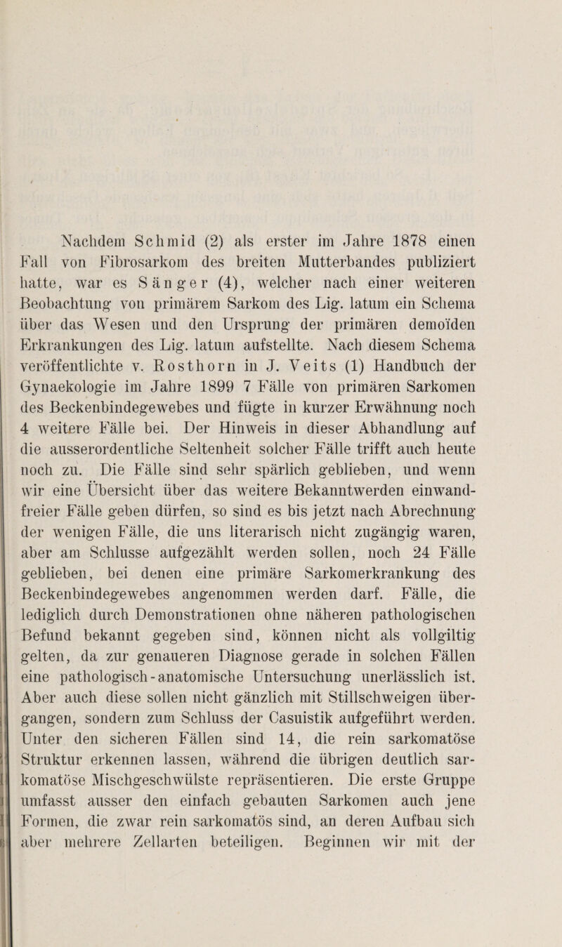 Nachdem Schmid (2) als erster im Jahre 1878 einen Fall von Fibrosarkom des breiten Mutterbandes publiziert hatte, war es Sänger (4), welcher nach einer weiteren Beobachtung von primärem Sarkom des Lig. latum ein Schema über das Wesen und den Ursprung der primären demoiden Erkrankungen des Lig. latum aufstellte. Nach diesem Schema veröffentlichte v. Rosthorn in J. Veits (1) Handbuch der Gynaekologie im Jahre 1899 7 Fälle von primären Sarkomen des Beckenbindegewebes und fügte in kurzer Erwähnung noch 4 weitere Fälle bei. Der Hinweis in dieser Abhandlung auf die ausserordentliche Seltenheit solcher Fälle trifft auch heute noch zu. Die Fälle sind sehr spärlich geblieben, und wenn wir eine Übersicht über das weitere Bekanntwerden einwand¬ freier Fälle geben dürfen, so sind es bis jetzt nach Abrechnung der wenigen Fälle, die uns literarisch nicht zugängig wTaren, aber am Schlüsse aufgezählt werden sollen, noch 24 Fälle geblieben, bei denen eine primäre Sarkomerkrankung des Beckenbindegewebes angenommen werden darf. Fälle, die lediglich durch Demonstrationen ohne näheren pathologischen Befund bekannt gegeben sind, können nicht als vollgültig gelten, da zur genaueren Diagnose gerade in solchen Fällen eine pathologisch - anatomische Untersuchung unerlässlich ist. Aber auch diese sollen nicht gänzlich mit Stillschweigen über¬ gangen, sondern zum Schluss der Casuistik aufgeführt werden. Unter den sicheren Fällen sind 14, die rein sarkomatöse Struktur erkennen lassen, während die übrigen deutlich sar¬ komatöse Mischgeschwülste repräsentieren. Die erste Gruppe umfasst ausser den einfach gebauten Sarkomen auch jene Formen, die zwar rein sarkomatös sind, an deren Aufbau sich aber mehrere Zellarten beteiligen. Beginnen wir mit der