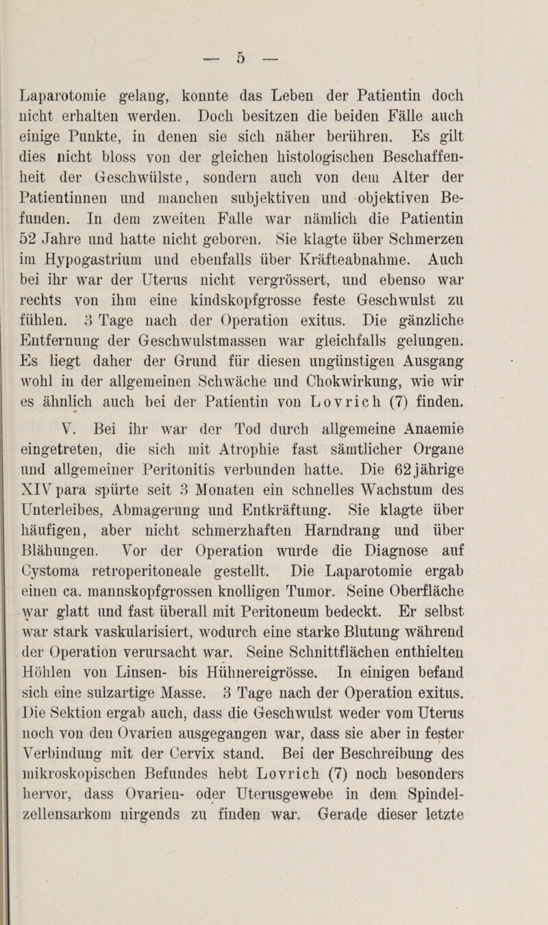 Laparotomie gelang, konnte das Leben der Patientin doch nicht erhalten werden. Doch besitzen die beiden Fälle auch einige Punkte, in denen sie sich näher berühren. Es gilt dies nicht bloss von der gleichen histologischen Beschaffen¬ heit der Geschwülste, sondern auch von dem Alter der Patientinnen und manchen subjektiven und objektiven Be¬ funden. In dem zweiten Falle war nämlich die Patientin 52 Jahre und hatte nicht geboren. Sie klagte über Schmerzen im Hypogastrium und ebenfalls über Kräfteabnahme. Auch bei ihr war der Uterus nicht vergrössert, und ebenso war rechts von ihm eine kindskopfgrosse feste Geschwulst zu fühlen. 3 Tage nach der Operation exitus. Die gänzliche Entfernung der Geschwulstmassen war gleichfalls gelungen. Es liegt daher der Grund für diesen ungünstigen Ausgang wohl in der allgemeinen Schwäche und Chokwirkung, wie wir es ähnlich auch bei der Patientin von Lovrich (7) finden. V. Bei ihr war der Tod durch allgemeine Anaemie eingetreten, die sich mit Atrophie fast sämtlicher Organe und allgemeiner Peritonitis verbunden hatte. Die 62 jährige XIV para spürte seit 3 Monaten ein schnelles Wachstum des Unterleibes, Abmagerung und Entkräftung. Sie klagte über häufigen, aber nicht schmerzhaften Harndrang und über Blähungen. Vor der Operation wurde die Diagnose auf Cystoma retroperitoneale gestellt. Die Laparotomie ergab einen ca. mannskopfgrossen knolligen Tumor. Seine Oberfläche war glatt und fast überall mit Peritoneum bedeckt. Er selbst war stark vaskularisiert, wodurch eine starke Blutung während der Operation verursacht war. Seine Schnittflächen enthielten Höhlen von Linsen- bis Hühnereigrösse. In einigen befand sich eine sulzartige Masse. 3 Tage nach der Operation exitus. Die Sektion ergab auch, dass die Geschwulst weder vom Uterus noch von den Ovarien ausgegangen war, dass sie aber in fester Verbindung mit der Cervix stand. Bei der Beschreibung des mikroskopischen Befundes hebt Lovrich (7) noch besonders hervor, dass Ovarien- oder Uterusgewebe in dem Spindel¬ zellensarkom nirgends zu finden war. Gerade dieser letzte I