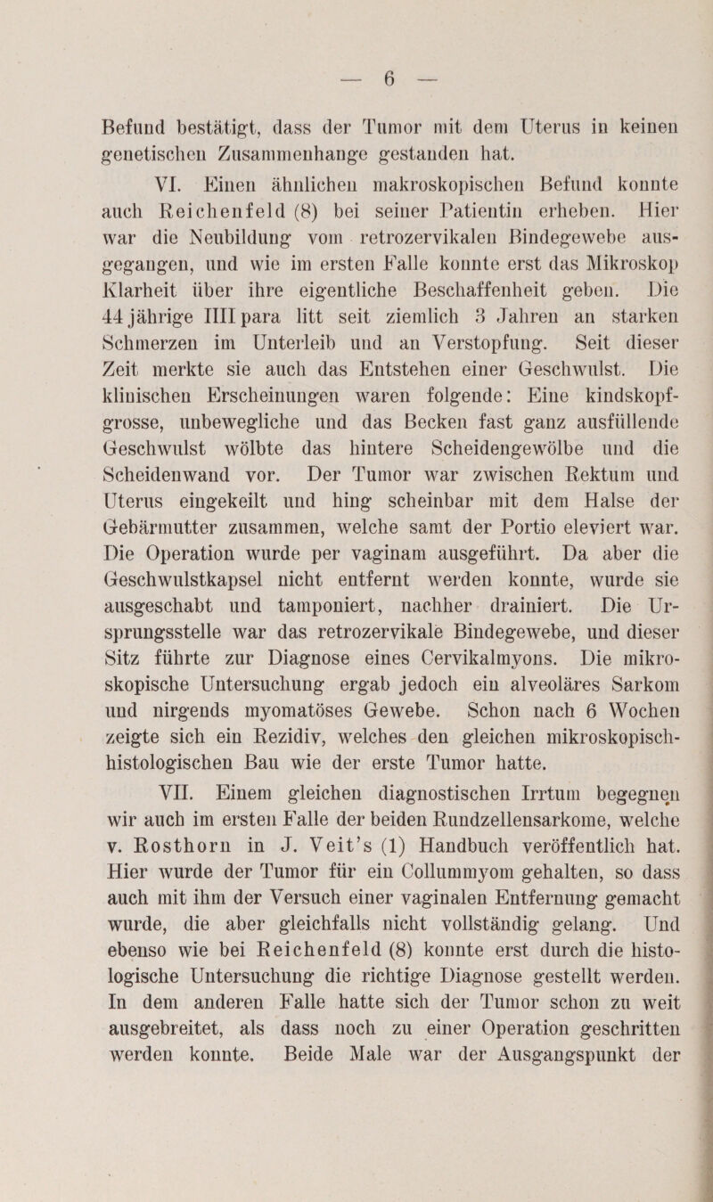 Befund bestätigt, dass der Tumor mit dem Uterus iu keinen genetischen Zusammenhänge gestanden hat. VI. Einen ähnlichen makroskopischen Befund konnte auch Reichenfeld (8) bei seiner Patientin erheben. Hier war die Neubildung vom retrozervikalen Bindegewebe aus¬ gegangen, und wie im ersten Halle konnte erst das Mikroskop Klarheit über ihre eigentliche Beschaffenheit geben. Die 44 jährige IHIpara litt seit ziemlich 3 Jahren an starken Schmerzen im Unterleib und an Verstopfung. Seit dieser Zeit merkte sie auch das Entstehen einer Geschwulst. Die klinischen Erscheinungen waren folgende: Eine kindskopf¬ grosse, unbewegliche und das Becken fast ganz ausfüllende Geschwulst wölbte das hintere Scheidengewölbe und die Scheidenwand vor. Der Tumor war zwischen Rektum und Uterus eingekeilt und hing scheinbar mit dem Halse der Gebärmutter zusammen, welche samt der Portio eie viert war. Die Operation wurde per vaginam ausgeführt. Da aber die Geschwulstkapsel nicht entfernt werden konnte, wurde sie ausgeschabt und tamponiert, nachher drainiert. Die Ur¬ sprungsstelle war das retrozervikale Bindegewebe, und dieser Sitz führte zur Diagnose eines Cervikalmyons. Die mikro¬ skopische Untersuchung ergab jedoch ein alveoläres Sarkom und nirgends myomatöses Gewebe. Schon nach 6 Wochen zeigte sich ein Rezidiv, welches den gleichen mikroskopisch¬ histologischen Bau wie der erste Tumor hatte. VII. Einem gleichen diagnostischen Irrtum begegnen wir auch im ersten Falle der beiden Rundzellensarkome, welche v. Rosthorn in J. Veit’s (1) Handbuch veröffentlich hat. Hier wurde der Tumor für ein Collummyom gehalten, so dass auch mit ihm der Versuch einer vaginalen Entfernung gemacht wurde, die aber gleichfalls nicht vollständig gelang. Und ebenso wie bei Reichenfeld (8) konnte erst durch die histo¬ logische Untersuchung die richtige Diagnose gestellt werden. In dem anderen Falle hatte sich der Tumor schon zu weit ausgebreitet, als dass noch zu einer Operation geschritten werden konnte. Beide Male war der Ausgangspunkt der