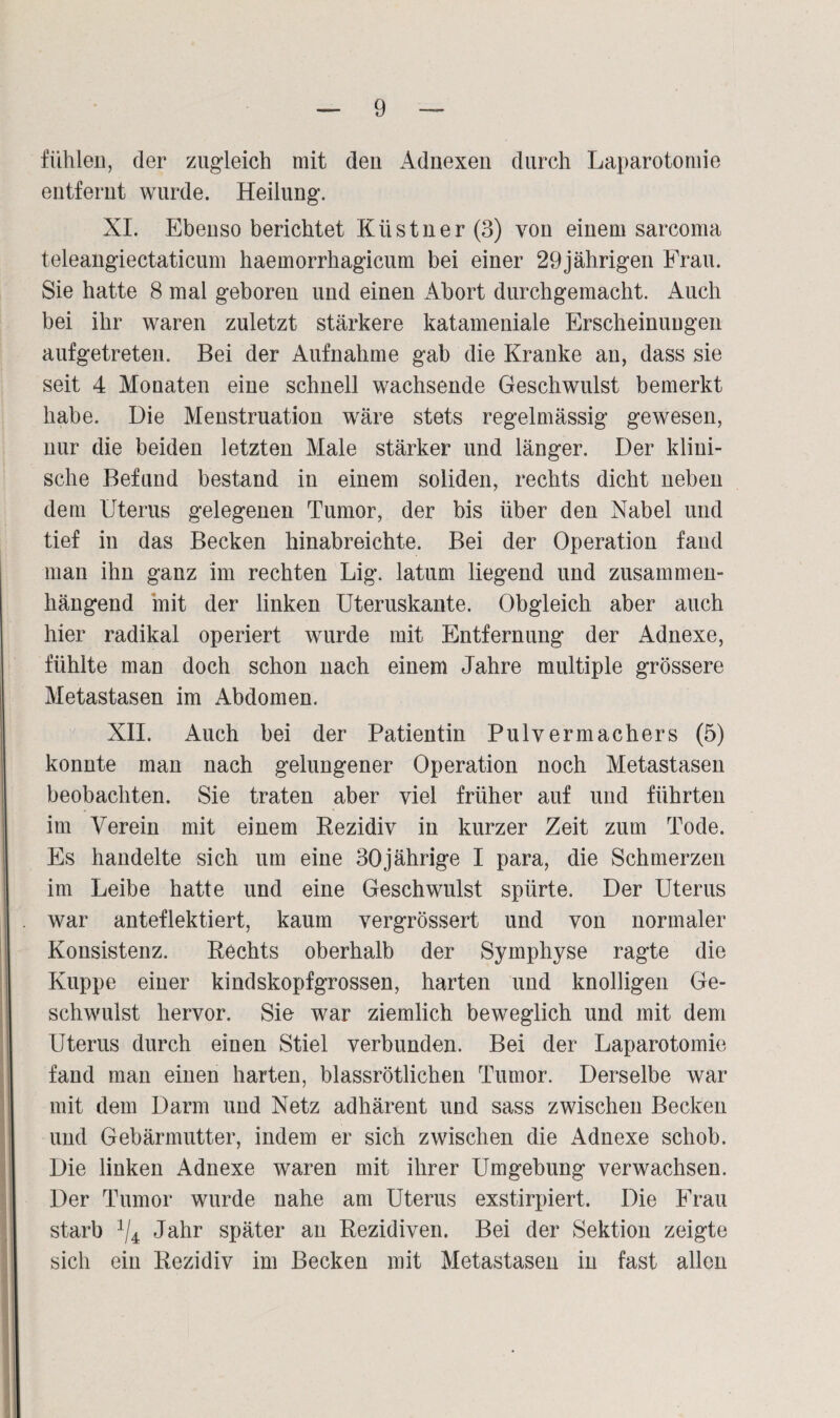 fühlen, der zugleich mit den Adnexen durch Laparotomie entfernt wurde. Heilung. XI. Ebenso berichtet Klistuer (3) von einem sarcoma teleangiectaticum haemorrhagicum bei einer 29jährigen Frau. Sie hatte 8 mal geboren und einen Abort durchgemacht. Auch bei ihr waren zuletzt stärkere katameniale Erscheinungen aufgetreten. Bei der Aufnahme gab die Kranke an, dass sie seit 4 Monaten eine schnell wachsende Geschwulst bemerkt habe. Die Menstruation wäre stets regelmässig gewesen, nur die beiden letzten Male stärker und länger. Der klini¬ sche Befund bestand in einem soliden, rechts dicht neben dem Uterus gelegenen Tumor, der bis über den Nabel und tief in das Becken hinabreichte. Bei der Operation fand man ihn ganz im rechten Lig. latum liegend und zusammen¬ hängend mit der linken Uteruskante. Obgleich aber auch hier radikal operiert wurde mit Entfernung der Adnexe, fühlte man doch schon nach einem Jahre multiple grössere Metastasen im Abdomen. XII. Auch bei der Patientin Pulvermachers (5) konnte man nach gelungener Operation noch Metastasen beobachten. Sie traten aber viel früher auf und führten im Verein mit einem Rezidiv in kurzer Zeit zum Tode. Es handelte sich um eine 30jährige I para, die Schmerzen im Leibe hatte und eine Geschwulst spürte. Der Uterus war anteflektiert, kaum vergrössert und von normaler Konsistenz. Rechts oberhalb der Symphyse ragte die Kuppe einer kindskopfgrossen, harten und knolligen Ge¬ schwulst hervor. Sie war ziemlich beweglich und mit dem Uterus durch einen Stiel verbunden. Bei der Laparotomie fand man einen harten, blassrötlichen Tumor. Derselbe war mit dem Darm und Netz adhärent und sass zwischen Becken und Gebärmutter, indem er sich zwischen die Adnexe schob. Die linken Adnexe waren mit ihrer Umgebung verwachsen. Der Tumor wurde nahe am Uterus exstirpiert. Die Frau starb 1I± Jahr später au Rezidiven. Bei der Sektion zeigte sich ein Rezidiv im Becken mit Metastasen in fast allen