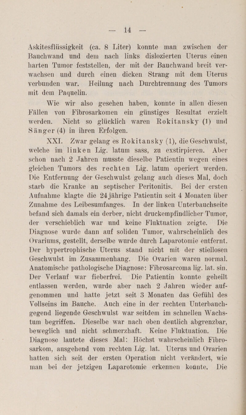 Askitesflüssig-keit (ca. 8 Liter) konnte man zwischen der Bauch wand und dem nach links dislozierten Uterus einen harten Tumor feststellen, der mit der Bauch wand breit ver¬ wachsen und durch einen dicken Strang mit dem Uterus verbunden war. Heilung nach Durchtrennung des Tumors mit dem Paquelin, Wie wir also gesehen haben, konnte in allen diesen Fällen von Fibrosarkomen ein günstiges Resultat erzielt werden. Nicht so glücklich waren Rokitansky (l) und Sänger (4) in ihren Erfolgen. XXI. Zwar gelang es Rokitansky (1), die Geschwulst, welche im linken Lig. latum sass, zu exstirpieren. Aber schon nach 2 Jahren musste dieselbe Patientin wegen eines gleichen Tumors des rechten Lig. latum operiert werden. Die Entfernung der Geschwulst gelang auch dieses Mal, doch starb die Kranke an septischer Peritonitis. Bei der ersten Aufnahme klagte die 24 jährige Patientin seit 4 Monaten über Zunahme des Leibesumfanges. In der linken Unterbauchseite befand sich damals ein derber, nicht druckempfindlicher Tumor, der verschieblich war und keine Fluktuation zeigte. Die Diagnose wurde dann auf soliden Tumor, wahrscheinlich des Ovariums, gestellt, derselbe wurde durch Laparotomie entfernt. Der hypertrophische Uterus stand nicht mit der stiellosen Geschwulst im Zusammenhang. Die Ovarien waren normal. Anatomische pathologische Diagnose: Fibrosarconm lig. lat, sin. Der Verlauf war fieberfrei. Die Patientin konnte geheilt entlassen werden, wurde aber nach 2 Jahren wieder auf¬ genommen und hatte jetzt seit 3 Monaten das Gefühl des Vollseins im Bauche. Auch eine in der rechten Unterbauch¬ gegend liegende Geschwulst war seitdem im schnellen Wachs¬ tum begriffen. Dieselbe war nach oben deutlich abgrenzbar, beweglich und nicht schmerzhaft. Keine Fluktuation. Die Diagnose lautete dieses Mal: Höchst wahrscheinlich Fibro- sarkom, ausgehend vom rechten Lig. lat. Uterus und Ovarien hatten sich seit der ersten Operation nicht verändert, wie man bei der jetzigen Laparotomie erkennen konnte. Die