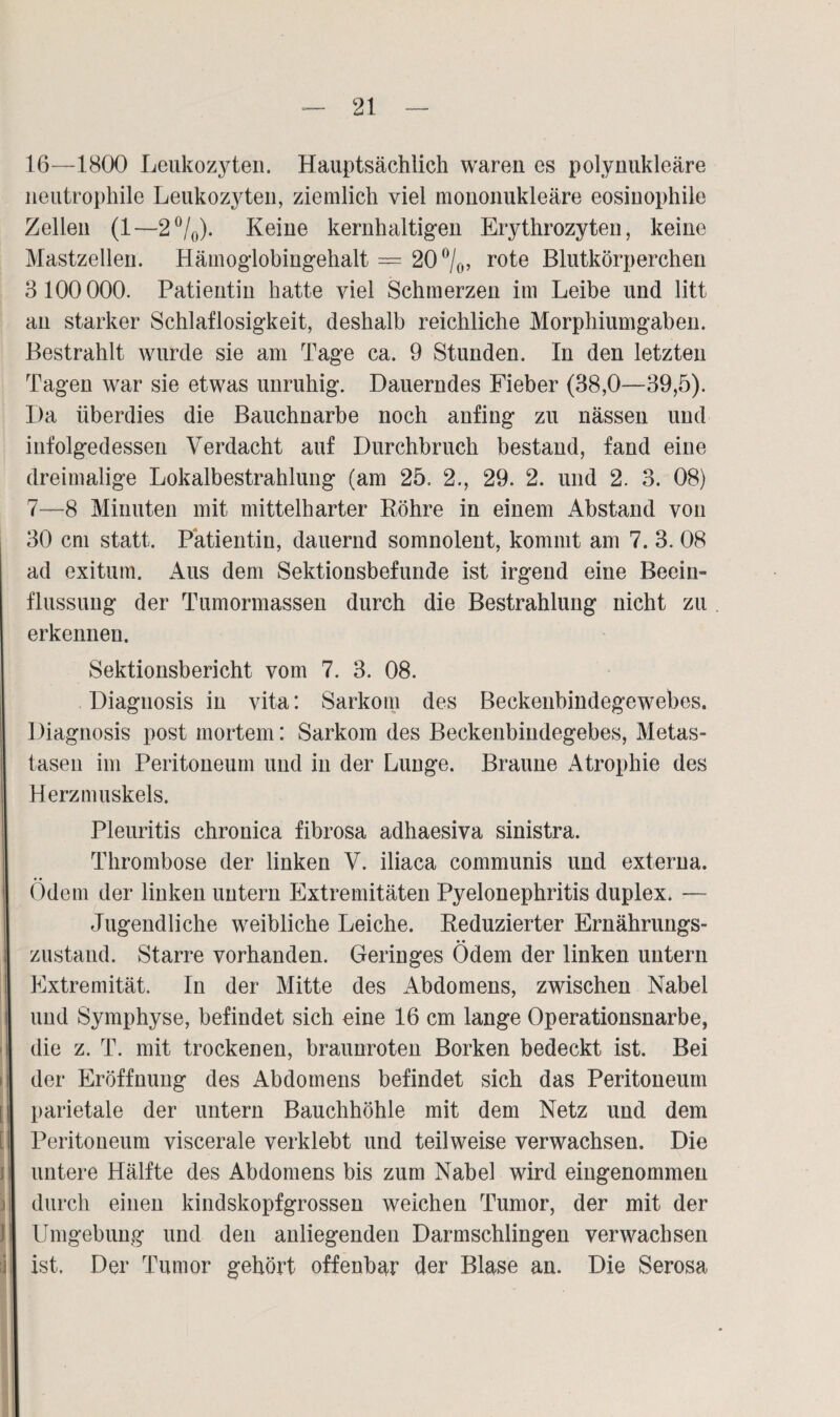 16—1800 Leukozyten. Hauptsächlich waren es polynukleäre neutrophile Leukozyten, ziemlich viel mononukleäre eosinophile Zellen (1—2°/0). Keine kernhaltigen Erythrozyten, keine Mastzellen. Hämoglobingehalt — 20°/0> rote Blutkörperchen 3100000. Patientin hatte viel Schmerzen im Leibe und litt an starker Schlaflosigkeit, deshalb reichliche Morphiumgaben. Bestrahlt wurde sie am Tage ca. 9 Stunden. In den letzten Tagen war sie etwas unruhig. Dauerndes Fieber (38,0—39,5). Da überdies die Bauchnarbe noch anfing zu nässen und infolgedessen Verdacht auf Durchbruch bestand, fand eine dreimalige Lokalbestrahlung (am 25. 2., 29. 2. und 2. 3. 08) 7—8 Minuten mit mittelharter Röhre in einem Abstand von 30 cm statt. Patientin, dauernd somnolent, kommt am 7. 3. 08 ad exitum. Aus dem Sektionsbefunde ist irgend eine Beein¬ flussung der Tumormassen durch die Bestrahlung nicht zu erkennen. Sektionsbericht vom 7. 3. 08. Diagnosis in vita: Sarkom des Beckenbindegewebes. Diagnosis post mortem: Sarkom des Beckenbindegebes, Metas¬ tasen im Peritoneum und in der Lunge. Braune Atrophie des Herzmuskels. Pleuritis chronica fibrosa adhaesiva sinistra. Thrombose der linken V. iliaca communis und externa. Ödem der linken untern Extremitäten Pyelonephritis duplex. — Jugendliche weibliche Leiche. Reduzierter Ernährungs¬ zustand. Starre vorhanden. Geringes Ödem der linken untern Extremität. In der Mitte des Abdomens, zwischen Nabel und Symphyse, befindet sich eine 16 cm lange Operationsnarbe, die z. T. mit trockenen, braunroten Borken bedeckt ist. Bei ; der Eröffnung des Abdomens befindet sich das Peritoneum 11 parietale der untern Bauchhöhle mit dem Netz und dem [ Peritoneum viscerale verklebt und teilweise verwachsen. Die untere Hälfte des Abdomens bis zum Nabel wird eingenommen durch einen kindskopfgrossen weichen Tumor, der mit der Umgebung und den anliegenden Darmschlingen verwachsen j ist. Der Tumor gehört offenbar der Blase an. Die Serosa