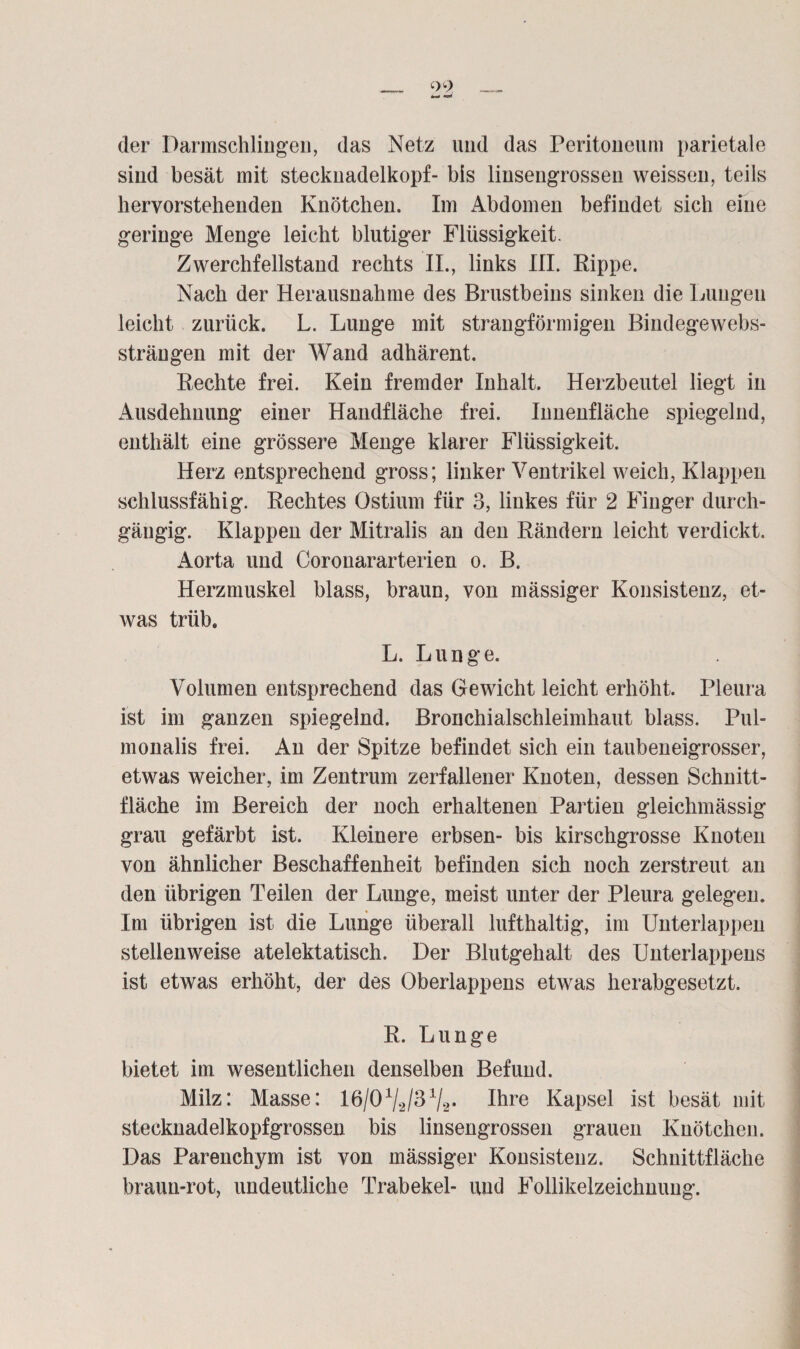 der Darmschlingen, das Netz und das Peritoneum parietale sind besät mit Stecknadelkopf- bis linsengrossen weissen, teils bevorstehenden Knötchen. Im Abdomen befindet sich eine geringe Menge leicht blutiger Flüssigkeit. Zwerchfellstand rechts II., links III. Rippe. Nach der Herausnahme des Brustbeins sinken die Lungen leicht zurück. L. Lunge mit strangförmigen Bindegewebs- strängen mit der Wand adhärent. Rechte frei. Kein fremder Inhalt. Herzbeutel liegt in Ausdehnung einer Handfläche frei. Innenfläche spiegelnd, enthält eine grössere Menge klarer Flüssigkeit. Herz entsprechend gross; linker Ventrikel weich, Klappen schlussfähig. Rechtes Ostium für 3, linkes für 2 Finger durch¬ gängig. Klappen der Mitralis an den Rändern leicht verdickt. Aorta und Corouararterien o. B. Herzmuskel blass, braun, von mässiger Konsistenz, et¬ was trüb. L. Lunge. Volumen entsprechend das Gewicht leicht erhöht. Pleura ist im ganzen spiegelnd. Bronchialschleimhaut blass. Pul- monalis frei. An der Spitze befindet sich ein taubeneigrosser, etwas weicher, im Zentrum zerfallener Knoten, dessen Schnitt¬ fläche im Bereich der noch erhaltenen Partien gleichmässig grau gefärbt ist. Kleinere erbsen- bis kirschgrosse Knoten von ähnlicher Beschaffenheit befinden sich noch zerstreut an den übrigen Teilen der Lunge, meist unter der Pleura gelegen. Im übrigen ist die Lunge überall lufthaltig, im Unterlappen stellenweise atelektatisch. Der Blutgehalt des Unterlappens ist etwas erhöht, der des Oberlappens etwas herabgesetzt. R. Lunge bietet im wesentlichen denselben Befund. Milz: Masse: lß/O1^/^1^* Ihre Kapsel ist besät mit stecknadelkopfgrossen bis linsengrossen grauen Knötchen. Das Parenchym ist von mässiger Konsistenz. Schnittfläche braun-rot, undeutliche Trabekel- und Follikelzeichnung.