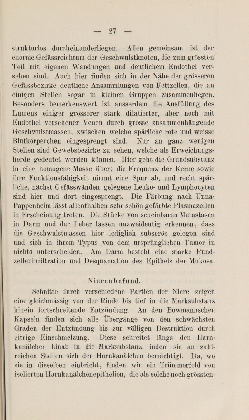 strukturlos durcheinanderliegen. Allen gemeinsam ist der enorme Gefässreichtum der Geschwulstknoten, die zum grössten Teil mit eigenen Wandungen und deutlichem Endothel ver¬ sehen sind. Auch hier finden sich in der Nähe der grösseren Gefässbezirke deutliche Ansammlungen von Fettzellen, die an einigen Stellen sogar in kleinen Gruppen zusamineuliegen. Besonders bemerkenswert ist ausserdem die Ausfüllung des Lumens einiger grösserer stark dilatierter, aber noch mit Endothel versehener Venen durch grosse zusammenhängende Geschwulstmassen, zwischen welche spärliche rote und weisse Blutkörperchen eingesprengt sind. Nur an ganz wenigen Stellen sind Gewebsbezirke zu sehen, welche als Erweichungs¬ herde gedeutet werden können. Hier geht die Gruudsubstanz in eine homogene Masse über; die Frequenz der Kerne sowie ihre Funktionsfähigkeit nimmt eine Spur ab, und recht spär¬ liche, nächst Gefässwänden gelegene Leuko- und Lymphocyten sind hier und dort eingesprengt. Die Färbung nach Unna- Pappenheim lässt allenthalben sehr schön gefärbte Plasmazellen in Erscheinung treten. Die Stücke von scheinbaren Metastasen in Darm und der Leber lassen unzweideutig erkennen, dass die Geschwulstmassen hier lediglich subserös gelegen sind und sich in ihrem Typus von dem ursprünglichen Tumor in nichts unterscheiden. Am Darm besteht eine starke Rund- zelleumfiltration und Desquamation des Epithels der Mukosa, Nierenbefund. Schnitte durch verschiedene Partien der Niere zeigen eine gleichmässig von der Rinde bis tief in die Marksubstanz hinein fortschreitende Entzündung. An den Bowmannschen Kapseln finden sich alle Übergänge von den schwächsten Graden der Entzündung bis zur völligen Destruktion durch eitrige Einschmelzung. Diese schreitet längs den Harn¬ kanälchen hinab in die Marksubstanz, indem sie an zahl¬ reichen Stellen sich der Harnkanälchen bemächtigt. Da, wo sie in dieselben einbricht, finden wir ein Trümmerfeld von isolierten Harnkanälchenepithelien, die als solche noch grössten-
