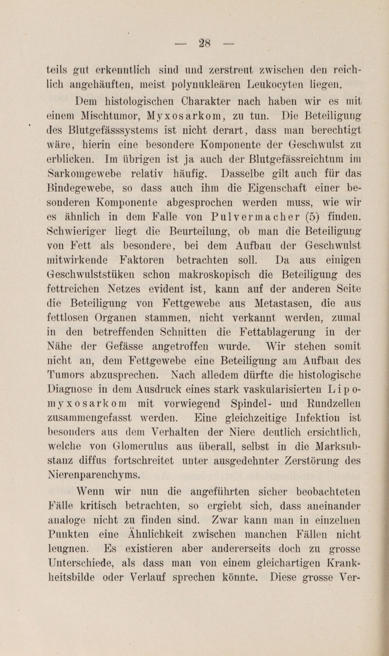 teils gut erkenntlich sind und zerstreut zwischen den reich¬ lich angehäuften, meist polynukleären Leukoeyten liegen. Dem histologischen Charakter nach haben wir es mit einem Mischtumor, Myxosarkom, zu tun. Die Beteiligung des Blutgefässsystems ist nicht derart, dass man berechtigt wäre, hierin eine besondere Komponente der Geschwulst zu erblicken. Im übrigen ist ja auch der Blutgefässreichtum im Sarkomgewebe relativ häufig. Dasselbe gilt auch für das Bindegewebe, so dass auch ihm die Eigenschaft einer be¬ sonderen Komponente abgesprochen werden muss, wie wir es ähnlich in dem Falle von Pul vermach er (5) finden. Schwieriger liegt die Beurteilung, ob man die Beteiligung von Fett als besondere, bei dem Aufbau der Geschwulst mitwirkende Faktoren betrachten soll. Da aus einigen Geschwulststüken schon makroskopisch die Beteiligung des fettreichen Netzes evident ist, kann auf der anderen Seite die Beteiligung von Fettgewebe aus Metastasen, die aus fettlosen Organen stammen, nicht verkannt werden, zumal in den betreffenden Schnitten die Fettablagerung in der Nähe der Gefässe angetroffen wurde. Wir stehen somit nicht an, dem Fettgewebe eine Beteiligung am Aufbau des Tumors abzusprechen. Nach alledem dürfte die histologische Diagnose in dem Ausdruck eines stark vaskularisierten L i p o- myxosarkom mit vorwiegend Spindel- und Kundzellen zusammengefasst werden. Eine gleichzeitige Infektion ist besonders aus dem Verhalten der Niere deutlich ersichtlich, welche von Glomerulus aus überall, selbst in die Marksub- stauz diffus fortschreitet uuter ausgedehnter Zerstörung des Nierenparenchyms. Wenn wir nun die angeführten sicher beobachteten Fälle kritisch betrachten, so ergiebt sich, dass aneinander analoge nicht zu finden sind. Zwar kann man in einzelnen Punkten eine Ähnlichkeit zwischen manchen Fällen nicht leugnen. Es existieren aber andererseits doch zu grosse Unterschiede, als dass man von einem gleichartigen Krank¬ heitsbilde oder Verlauf sprechen könnte. Diese grosse Ver-