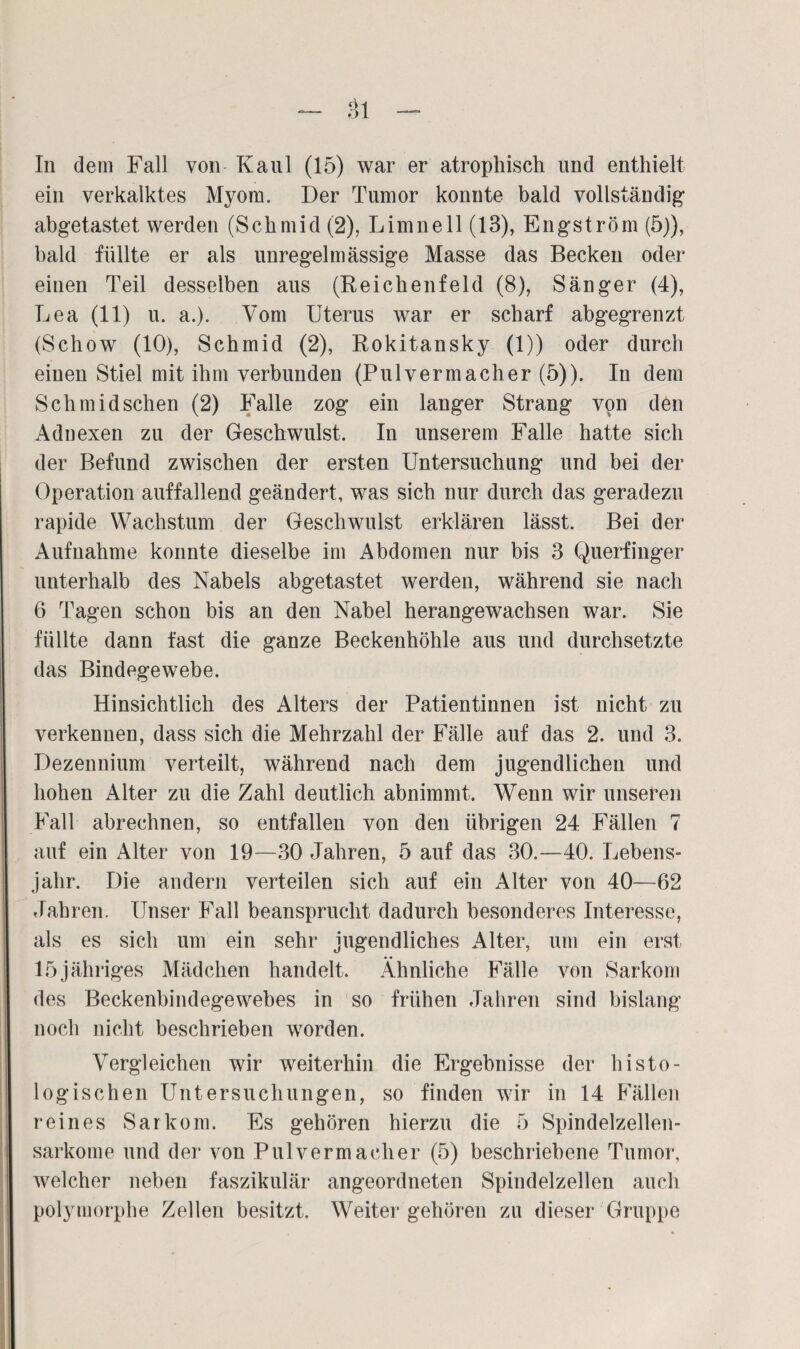 In dem Fall von Kaul (15) war er atrophisch und enthielt ein verkalktes Myom. Der Tumor konnte bald vollständig abgetastet werden (Schmid (2), Limnell (13), Engström (5)), bald füllte er als unregelmässige Masse das Becken oder einen Teil desselben aus (Reichenfeld (8), Sänger (4), Lea (11) u. a.). Vom Uterus war er scharf abgegrenzt (Schow (10), Schmid (2), Rokitansky (1)) oder durch einen Stiel mit ihm verbunden (Pul vermach er (5)). In dem Schmid sehen (2) Falle zog ein langer Strang von den Adnexen zu der Geschwulst. In unserem Falle hatte sich der Befund zwischen der ersten Untersuchung und bei der Operation auffallend geändert, was sich nur durch das geradezu rapide Wachstum der Geschwulst erklären lässt. Bei der Aufnahme konnte dieselbe im Abdomen nur bis 3 Querfinger unterhalb des Nabels abgetastet werden, während sie nach 6 Tagen schon bis an den Nabel herangewachsen war. Sie füllte dann fast die ganze Beckenhöhle aus und durchsetzte das Bindegewebe. Hinsichtlich des Alters der Patientinnen ist nicht zu verkennen, dass sich die Mehrzahl der Fälle auf das 2. und 3. Dezennium verteilt, während nach dem jugendlichen und hohen Alter zu die Zahl deutlich abnimmt. Wenn wir unseren Fall abrechnen, so entfallen von den übrigen 24 Fällen 7 auf ein Alter von 19—30 Jahren, 5 auf das 30.—40. Lebens¬ jahr. Die andern verteilen sich auf ein Alter von 40—62 Jahren. Unser Fall beansprucht dadurch besonderes Interesse, als es sich um ein sehr jugendliches Alter, um ein erst 15jähriges Mädchen handelt. Ähnliche Fälle von Sarkom des Beckenbindegewebes in so frühen Jahren sind bislang noch nicht beschrieben worden. Vergleichen wir weiterhin die Ergebnisse der histo¬ logischen Untersuchungen, so finden wir in 14 Fällen reines Sarkom. Es gehören hierzu die 5 Spindelzellen¬ sarkome und der von Pulvermacher (5) beschriebene Tumor, welcher neben faszikulär angeordneten Spindelzellen auch polymorphe Zellen besitzt. Weiter gehören zu dieser Gruppe