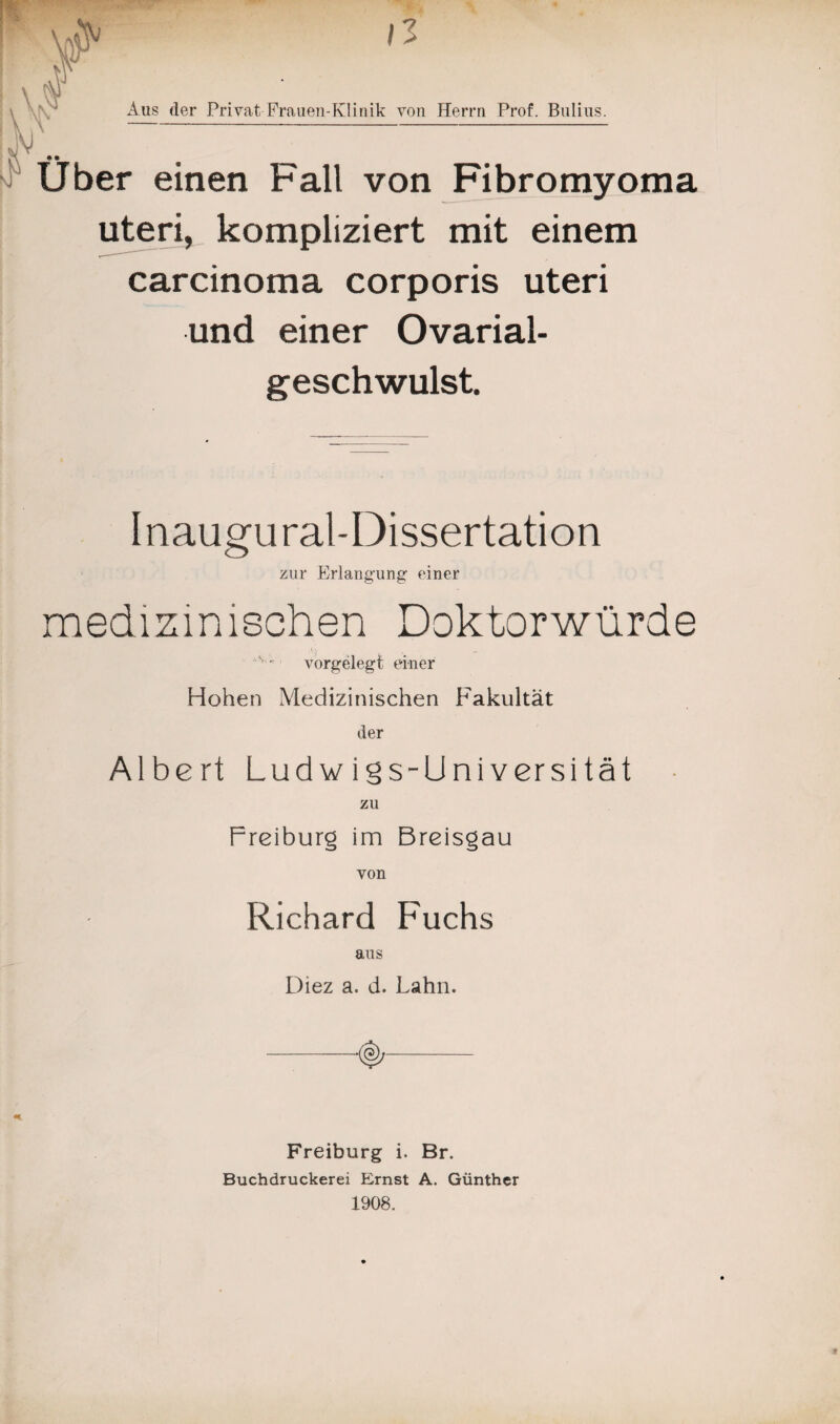 IV \ Aus der Privat Frauen-Klinik von Herrn Prof. Buliiis. Über einen Fall von Fibromyoma uteri, kompliziert mit einem carcinoma corporis uteri und einer Ovarial- geschwulst. Inaugural-Dissertation zur Erlangung einer medizinischen Doktorwürde , k N . ‘ vorgelegt einer Hohen Medizinischen Fakultät der Albert Ludwigs-Universität zu Freiburg im Breisgau von Richard Fuchs aus Diez a. d. Lahn. Freiburg i. Br. Buchdruckerei Ernst A. Günther 1908.