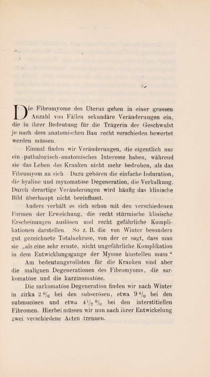 Die Fibromyome des Uterus gehen in einer grossen Anzahl von Fällen sekundäre Veränderungen ein, die in ihrer Bedeutung fiir die Trägerin der Geschwulst je nach dem anatomischen Bau recht verschieden bewertet werden müssen. Einmal finden wir Veränderungen, die eigentlich nur ein pathalogisch-anatomisches Interesse haben, während sie das Leben des Kranken nicht mehr bedrohen, als das Fibromyom an sich Dazu gehören die einfache Induration, die hyaline und myxomatöse Degeneration, die Verkalkung. Durch derartige Veränderungen wird häufig das klinische Bild überhaupt nicht beeinflusst. Anders verhält es sich schon mit den verschiedenen Formen der Erweichung, die recht stürmische klinische Erscheinungen auslösen und recht gefährliche Kompli¬ kationen darstellen. So z. B. die von Winter besonders gut gezeichnete Totalnekrose, von der er sagt, dass man sie „als eine sehr ernste, nicht ungefährliche Komplikation in dem Entwicklungsgänge der Myome hinstellen muss.“ Am bedeutungsvollsten für die Kranken sind aber die malignen Degenerationen des Fibromyoms, die sar- komatöse und die karzinomatüse. Die sarkomatüse Degeneration finden wir nach Winter in zirka 2 % bei den subserösen, etwa 9 °/0 bei den submucösen und etwa 41/2 % bei den interstitiellen Fibromen. Hierbei müssen wir nun nach ihrer Entwickelung zwei verschiedene Alten trennen.