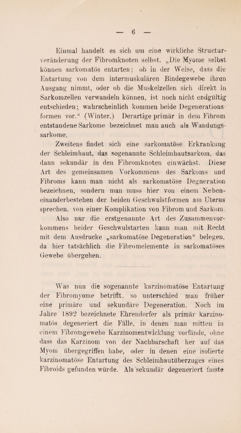 Einmal handelt es sich um eine wirkliche Struktur¬ veränderung der Fibromknoten selbst. „Die Mvome selbst können sarkom atös entarten: ob in der Weise, dass die Entartung von dem intermuskulären Bindegewebe ihren Ausgang nimmt, oder ob die Muskelzellen sich direkt in Sarkomzellen verwandeln können, ist noch nicht endgültig entschieden; wahrscheinlich kommen beide Degenerations¬ formen vor.“ (Winter.) Derartige primär in dem Fibrom entstandene Sarkome bezeichnet man auch als Wandungs¬ sarkome. Zweitens findet sich eine sarkomatöse Erkrankung der Schleimhaut, das sogenannte Schleimhautsarkom, das dann sekundär in den Fibrom knoten ein wächst. Diese Art des gemeinsamen Vorkommens des Satkoms und Fibroms kann man nicht als sarkomatöse Degneration bezeichnen, sondern man muss hier von einem Neben¬ einanderbestehen der beiden Geschwulstformen am Uterus sprechen, von einer Komplikation von Fibrom und Sarkom. Also nur die erstgenannte Art des Zusammen Vor¬ kommens beider Geschwulstarten kann man mit Recht mit dem Ausdrucke „sarkomatöse Degeneration“ belegen, da hier tatsächlich die Fibromelemente in sarkomatöses Gewebe übergehen. Was nun die sogenannte karzinomatöse Entartung der Fibromyome betrifft, so unterschied man früher eine primäre und sekundäre Degeneration. Noch im Jahre 1892 bezeichnete Ehrendorfer als primär karzino- matös degeneriert die Fälle, in denen man mitten in einem Fibromgewebe Karzinomentwicklung vorfände, ohne dass das Karzinom von der Nachbarschaft her auf das Myom übergegriffen habe, oder in denen eine isolierte karzinomatöse Entartung des Schleimhautiiberzuges eines Fibroids gefunden würde. Als sekundär degeneriert fasste
