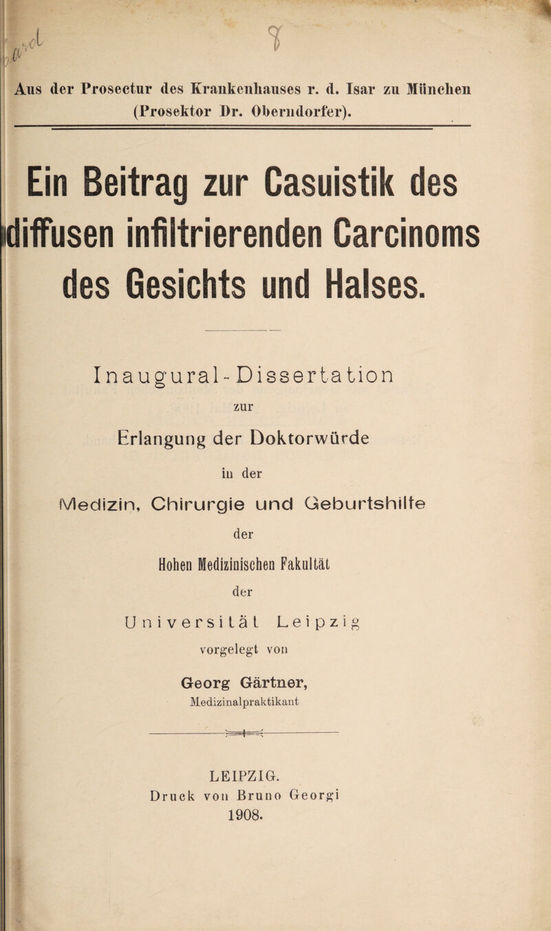 Aus der Prosectur des Krankenhauses r. d. Isar zu München (Prosektor Dr. Oberndorfer). j Ein Beitrag zur Casuistik des diffusen infiltrierenden Carcinoms des Gesichts und Halses. Inaugural- Dissertation zur Erlangung der Doktorwürde in der Medizin, Chirurgie und Geburtshilfe der Hohen Medizinischen Fakultät der Universität Leipzig vorgelegt von Georg Gärtner, Medizinalpraktikant -s-- r t -» LEIPZIG. Druck von Bruno Georgi 1908.