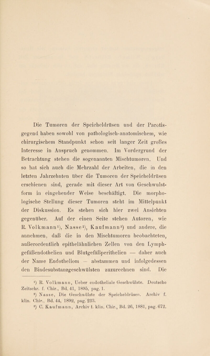 Die Tumoren der Speicheldrüsen und der Parotis- gegend haben sowohl von pathologisch-anatomischem, wie chirurgischem Standpunkt schon seit langer Zeit großes Interesse in Anspruch genommen. Im Vordergrund der Betrachtung stehen die sogenannten Mischtumoren. Und so hat sich auch die Mehrzahl der Arbeiten, die in den letzten Jahrzehnten über die Tumoren der Speicheldrüsen erschienen sind, gerade mit dieser Art von Geschwulst¬ form in eingehender Weise beschäftigt. Die morpho¬ logische Stellung dieser Tumoren steht im Mittelpunkt der Diskussion. Es stehen sich hier zwei Ansichten gegenüber. Auf der einen Seite stehen Autoren, wie R. Volkmann1), Nasse2), Kaufmann3) und andere, die annehmen, daß die in den Mischtumoren beobachteten, außerordentlich epithelähnlichen Zellen von den Lymph- gefäßendothelien und Blutgefäßperithelien — daher auch der Name Endotheliom — abstammen und infolgedessen den Bindesubstanzgeschwülsten zuzurechnen sind. Die x) R. Volkmann, Ueber endotheliale Geschwülste. Deutsche Zeitschr. f. Chir., Bd. 41, 1895, pag. 1. 2) Nasse, Die Geschwülste der Speicheldrüsen. Archiv f. klin. Chir., Bd. 44, 1892, pag. 233.