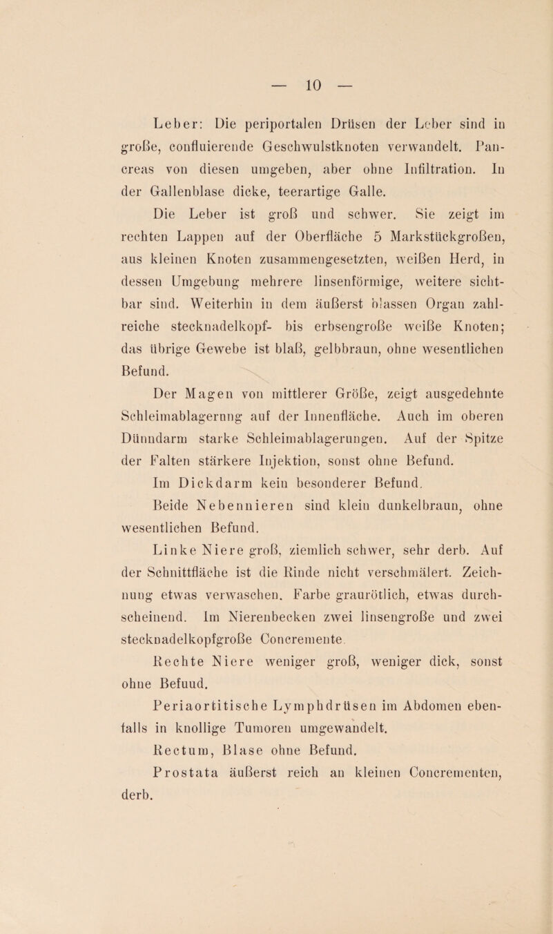 Leber: Die periportalen Drüsen der Leber sind in große, confkiierende Geschwulstknoten verwandelt. Pan- creas von diesen umgeben, aber ohne Infiltration. In der Gallenblase dicke, teerartige Galle. Die Leber ist groß und schwer. Sie zeigt im rechten Lappen auf der Oberfläche 5 Markstückgroßen, aus kleinen Knoten zusammengesetzten, weißen Herd, in dessen Umgebung mehrere linsenförmige, weitere sicht¬ bar sind. Weiterhin in dem äußerst blassen Organ zahl¬ reiche stecknadelkopf- bis erbsengroße weiße Knoten; das übrige Gewebe ist blaß, gelbbraun, ohne wesentlichen Befund. Der Magen von mittlerer Größe, zeigt ausgedehnte Schleimablagernng auf der Innenfläche. Auch im oberen Dünndarm starke Schleimablagerungen. Auf der Spitze der Falten stärkere Injektion, sonst ohne Befund. Im Dickdarm kein besonderer Befund. Beide Nebennieren sind klein dunkelbraun, ohne wesentlichen Befund. Linke Niere groß, ziemlich schwer, sehr derb. Auf der Schnittfläche ist die Binde nicht verschmälert. Zeich¬ nung etwas verwaschen. Farbe graurötlich, etwas durch¬ scheinend. Im Nierenbecken zwei linsengroße und zwei stecknadelkopfgroße Concremente. Rechte Niere weniger groß, weniger dick, sonst ohne Befuud. Periaortitisch e Lymphdrüsen im Abdomen eben¬ falls in knollige Tumoren umgewandelt. Rectum, Blase ohne Befund. Prostata äußerst reich an kleinen Concrementen, derb.