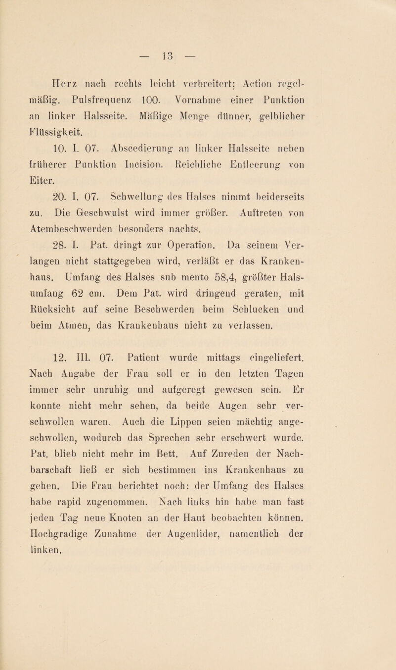 Herz nach rechts leicht verbreitert; Action regel¬ mäßig. Pulsfrequenz 100. Vornahme einer Punktion an linker Halsseite. Mäßige Menge dünner, gelblicher Flüssigkeit. 10. I. 07. Abscedierung an linker Halsseite neben früherer Punktion Incision. Reichliche Entleerung von Eiter. 20. I. 07. Schwellung des Halses nimmt beiderseits zu. Die Geschwulst wird immer größer. Auftreten von Atembeschwerden besonders nachts. 28. I. Pat. dringt zur Operation. Da seinem Ver¬ langen nicht stattgegeben wird, verläßt er das Kranken¬ haus. Umfang des Halses sub mento 58,4, größter Hals¬ umfang 62 cm. Dem Pat. wird dringend geraten, mit Rücksicht auf seine Beschwerden beim Schlucken und beim Atmen, das Krankenhaus nicht zu verlassen. 12. III. 07. Patient wurde mittags eingeliefert. Nach Angabe der Frau soll er in den letzten Tagen immer sehr unruhig und aufgeregt gewesen sein. Er konnte nicht mehr sehen, da beide Augen sehr ver- schwollen waren. Auch die Lippen seien mächtig ange¬ schwollen, wodurch das Sprechen sehr erschwert wurde. Pat. blieb nicht mehr im Bett. Auf Zureden der Nach¬ barschaft ließ er sich bestimmen ins Krankenhaus zu gehen. Die Frau berichtet noch: der Umfang des Halses habe rapid zugenommen. Nach links hin habe man fast jeden Tag neue Knoten an der Haut beobachten können. Hochgradige Zunahme der Augenlider, namentlich der linken.