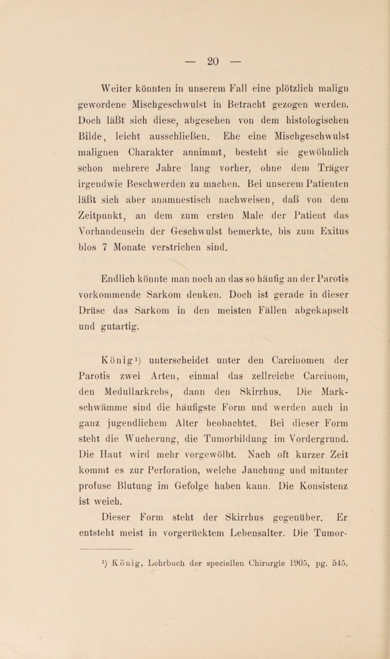 Weiter könnten in unserem Fall eine plötzlich malign gewordene Mischgeschwulst in Betracht gezogen werden. Doch läßt sich diese, abgesehen von dem histologischen Bilde, leicht ausschließen. Ehe eine Mischgeschwulst malignen Charakter annimmt, besteht sie gewöhnlich schon mehrere Jahre lang vorher, ohne dem Träger irgendwie Beschwerden zu machen. Bei unserem Patienten läßt sich aber anamnestisch nachweisen, daß von dem Zeitpunkt, an dem zum ersten Male der Patient das Vorhandensein der Geschwulst bemerkte, bis zum Exitus blos 7 Monate verstrichen sind. Endlich könnte man noch an das so häufig an der Parotis vorkommende Sarkom denken. Doch ist gerade in dieser Drüse das Sarkom in den meisten Fällen abgekapselt und gutartig. König1) unterscheidet unter den Carciuomen der Parotis zwei Arten, einmal das zellreiche Careinom, den Medullarkrebs, dann den Skirrhus. Die Mark¬ schwämme sind die häufigste Form und werden auch in ganz jugendlichem Alter beobachtet. Bei dieser Form steht die Wucherung, die Tumorbildung im Vordergrund. Die Haut wird mehr vorgewölbt. Nach oft kurzer Zeit kommt es zur Perforation, welche Jauchung und mitunter profuse Blutung im Gefolge haben kann. Die Konsistenz ist weich. Dieser Form steht der Skirrhus gegenüber. Er entsteht meist in vorgerücktem Lebensalter. Die Tumor-