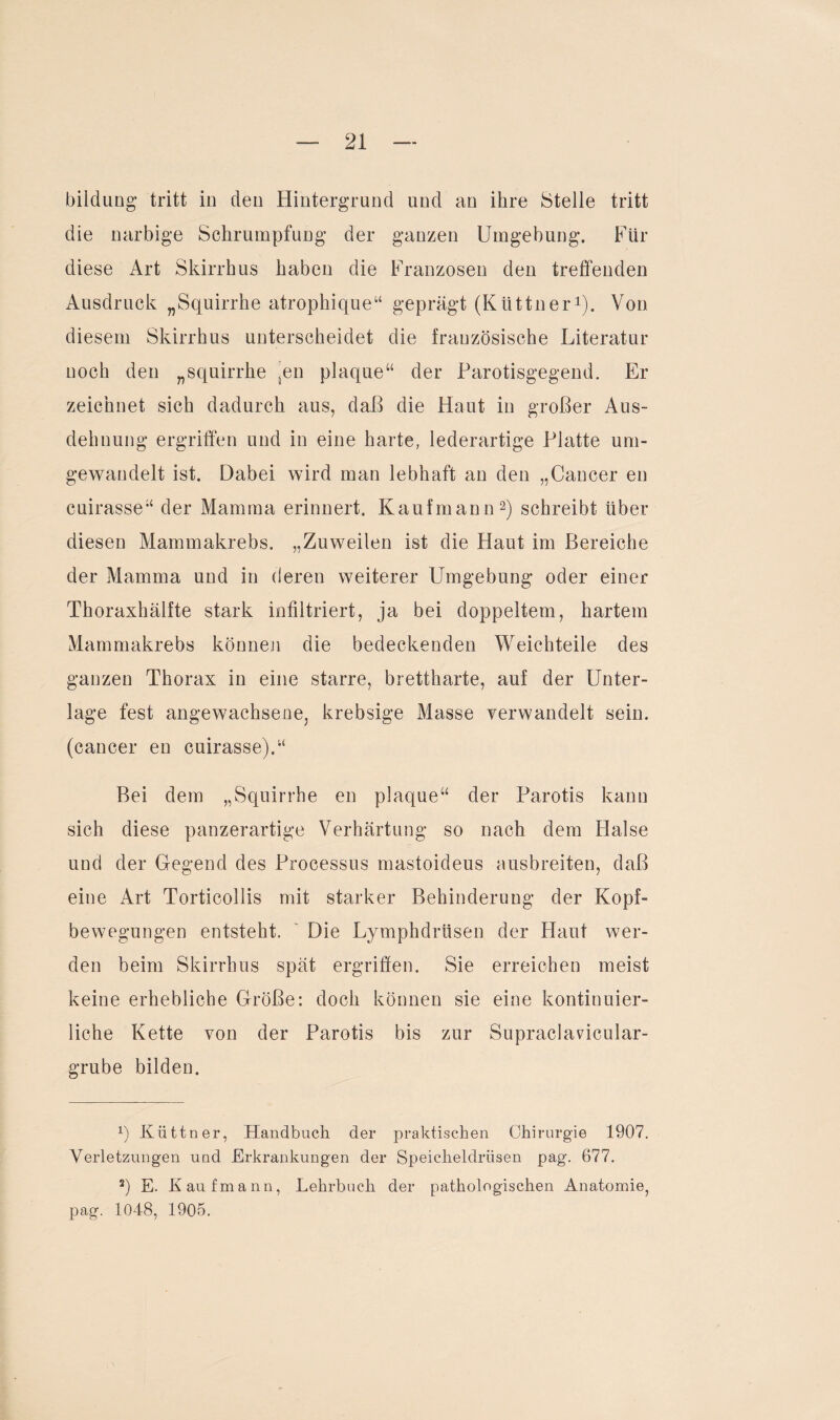 bildung tritt in den Hintergrund und an ihre Stelle tritt die narbige Schrumpfung der ganzen Umgebung. Für diese Art Skirrhus haben die Franzosen den treffenden Ausdruck „Squirrhe atrophique“ geprägt (Küttner1). Von diesem Skirrhus unterscheidet die französische Literatur noch den „squirrhe ^en plaque“ der Parotisgegend. Er zeichnet sich dadurch aus, daß die Haut in großer Aus¬ dehnung ergriffen und in eine harte, lederartige Platte um¬ gewandelt ist. Dabei wird man lebhaft an den „Cancer en cuirasse“ der Mamma erinnert. Kaufmann2) schreibt über diesen Mammakrebs. „Zuweilen ist die Haut im Bereiche der Mamma und in deren weiterer Umgebung oder einer Thoraxhälfte stark infiltriert, ja bei doppeltem, hartem Mammakrebs können die bedeckenden Weichteile des ganzen Thorax in eine starre, brettharte, auf der Unter¬ lage fest angewachsene, krebsige Masse verwandelt sein, (cancer en cuirasse).“ Bei dem „Squirrhe en plaque“ der Parotis kann sich diese panzerartige Verhärtung so nach dem Halse und der Gegend des Processus mastoideus ausbreiten, daß eine Art Torticollis mit starker Behinderung der Kopf¬ bewegungen entsteht. Die Lymphdrtisen der Haut wer¬ den beim Skirrhus spät ergriffen. Sie erreichen meist keine erhebliche Größe: doch können sie eine kontinuier¬ liche Kette von der Parotis bis zur Supraclavicular- grube bilden. 1) Küttner, Handbuch der praktischen Chirurgie 1907. Verletzungen und Erkrankungen der Speicheldrüsen pag. 677. 2) E. Kaufmann, Lehrbuch der pathologischen Anatomie, pag. 1048, 1905.