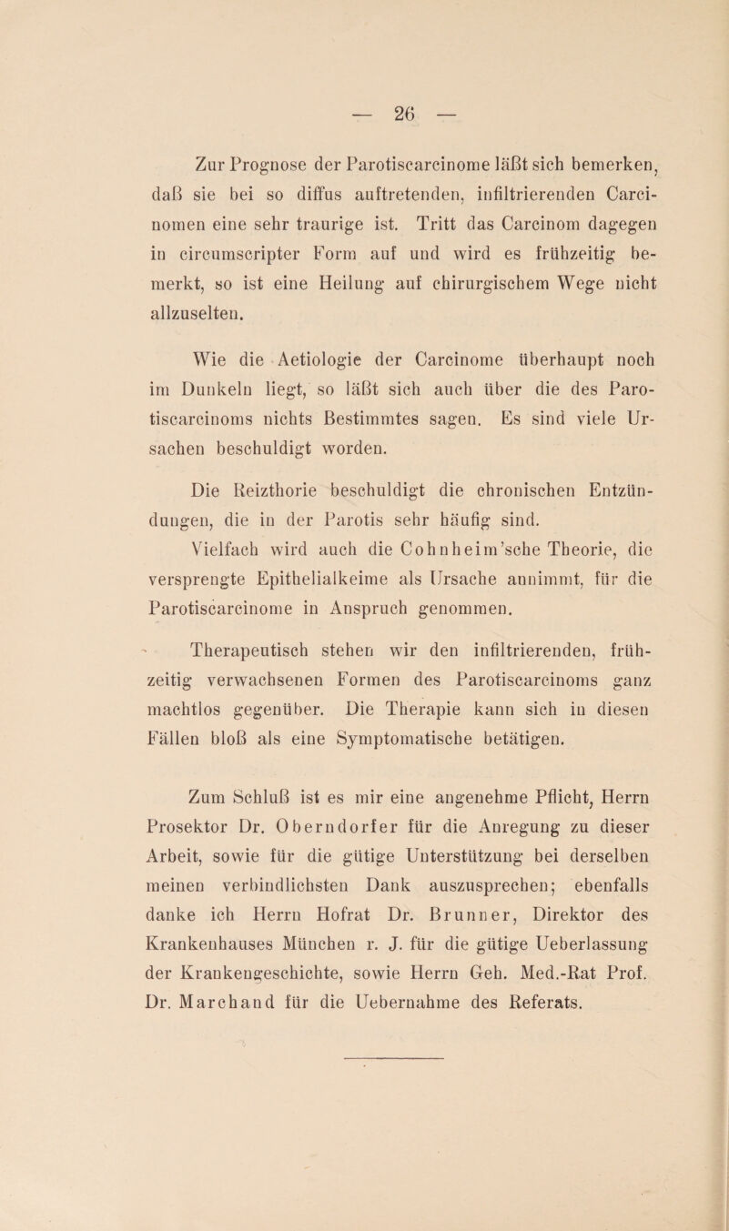 Zur Prognose der Parotiscarcinorae läßt sich bemerken, daß sie bei so diffus auftretenden, infiltrierenden Carci- nomen eine sehr traurige ist. Tritt das Carcinom dagegen in circumscripter Form auf und wird es frühzeitig be¬ merkt, so ist eine Heilung auf chirurgischem Wege nicht allzuselten. Wie die Aetiologie der Carcinome überhaupt noch im Dunkeln liegt, so läßt sich auch über die des Paro- tiscarcinoms nichts Bestimmtes sagen. Es sind viele Ur¬ sachen beschuldigt worden. Die Reizthorie beschuldigt die chronischen Entzün¬ dungen, die in der Parotis sehr häufig sind. Vielfach wird auch die Cohnheim’sche Theorie, die versprengte Epithelialkeime als Ursache annimmt, für die Parotiscarcinome in Anspruch genommen. Therapeutisch stehen wir den infiltrierenden, früh¬ zeitig verwachsenen Formen des Parotiscarcinoms ganz machtlos gegenüber. Die Therapie kann sich in diesen Fällen bloß als eine Symptomatische betätigen. Zum Schluß ist es mir eine angenehme Pflicht, Herrn Prosektor Dr. Oberndorfer für die Anregung zu dieser Arbeit, sowie für die gütige Unterstützung bei derselben meinen verbindlichsten Dank auszusprechen; ebenfalls danke ich Herrn Hofrat Dr. Brunner, Direktor des Krankenhauses München r. J. für die gütige Ueberlassung der Krankengeschichte, sowie Herrn Geh. Med.-Rat Prof. Dr. March and für die Uebernahme des Referats.