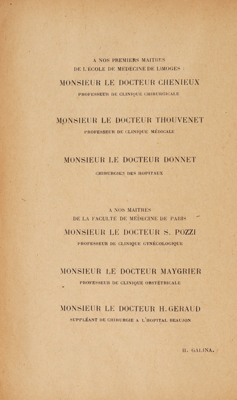 A NOS PREMIERS MAITRES DE L’ÉCOLE DE MÉDECINE DE LIMOGES : MONSIEUR LE DOCTEUR GHENIEUX PROFESSEUR DE CLINIQUE CUIRURGICALE MONSIEUR LE DOCTEUR THOUVENET professeur DE CLINIQUE MÉDICALE MONSIEUR LE DOCTEUR DONNET CHIRURGIEN DES HOPITAUX A NOS MAITRES DE LA FACULTÉ DE MÉDECINE DE PARIS MONSIEUR LE DOCTEUR S. POZZI PROFESSEUR DE CLINIQUE GYNÉCOLOGIQUE MONSIEUR LE DOCTEUR MAYGRIER PROFESSEUR DE CLINIQUE OBSTÉTRICALE » MONSIEUR LE DOCTEUR H.GERAUD SUPPLÉANT DE CHIRURGIE A l’hOPITAL BEAUJON H. GA El NA.