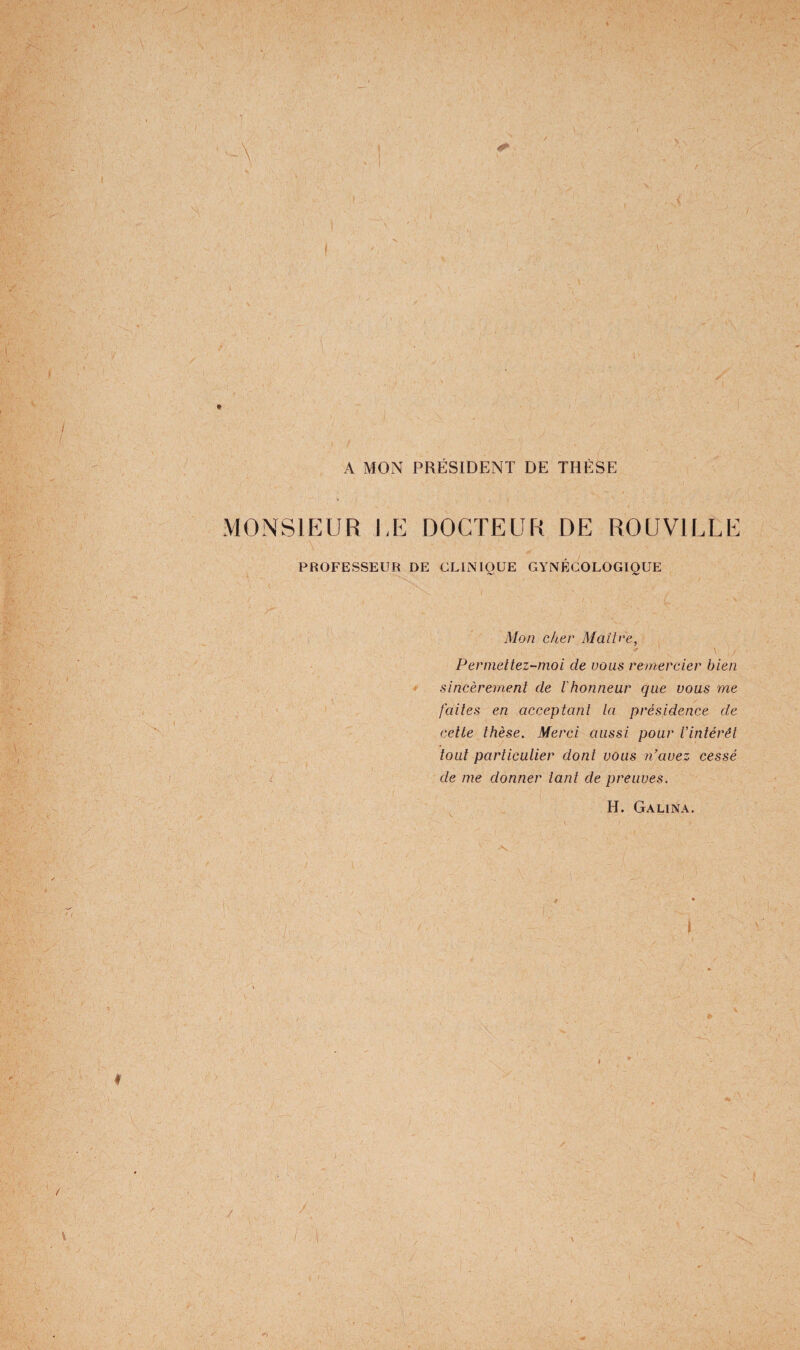 ) A MON PRÉSIDENT DE THÈSE monsip:ur i,e docteur de rouville PROFESSEUR DE CLINIQUE GYNÉCOLOGIQUE Mon c/ter Maîb'e, Perniettez-moi de vous remercier bien • sincèrement de l'honneur que vous yne faites en acceptant la présidence de cette thèse. Merci aussi pour Vintérêt tout particulier dont vous n’avez cessé de me donner tant de preuves.