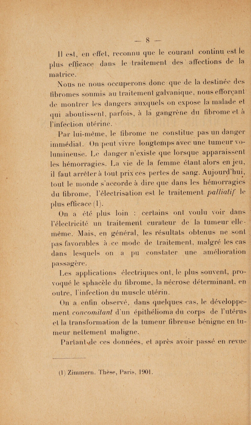 Il est, en elïet, reconnu que le courant continu est le plus efficace dans le traitement des affections de la matrice. Nous ne nous occuperons donc que de la destinée des fibromes soumis au traitement galvanique, nous efloi\‘ant de montrer les dangers auxquels on expose la malade et qui aboutissent, parfois, à la gangrène du fibrome et à rinfection utérine. Par lui-même, le fibrome ne constitue pas un danger immédiat. On peut vivre longtemps avec une tumeur vo¬ lumineuse. Le danger n’existe que lorsque apparaissent les hémorragies. La vie de la femme étant alors en jeu, il faut arrêtera tout prix ces pertes de sang. Aujourd’hui, tout le monde s’accorde à dire que dans les hémorragies du fibrome, l’électrisation est le traitement palliatif le plus efficace (l). On a été plus loin : certains ont voulu voir dans l’électricité un traitement curateur de la tumeur elle- même. Mais, en général, les résultats obtenus ne sont pas favorables h ce mode de traitement, malgré les cas dans lesquels on a pu constater une amélioration passagère. Les applications électriques ont, le plus souvent, pro¬ voqué le sphacèle du fibrome, la nécrose déterminant, en outre, rinfection du muscle utérin. On a enfin observé, dans quelques cas, le développe¬ ment concornilant d’un épithélioma du corps de l’utérus et la transformation de la tumeur fibreuse bénigne en tu¬ meur nettement maligne. Parlant^de ces données, et après avoir passé en revue (1) Zimmeni. Thèse, Paris, 1901.