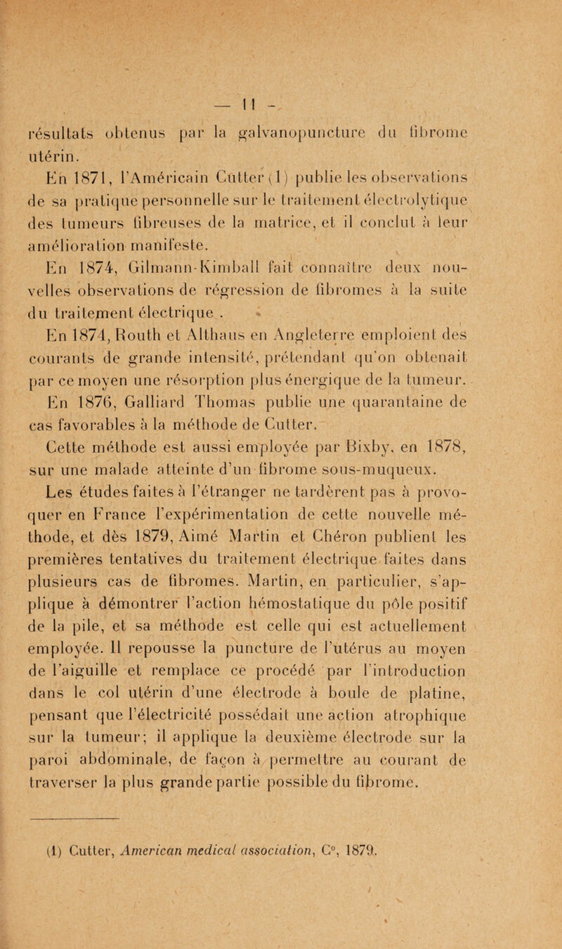 l’ésLiltats ohlciius |)ar la ^’alvaiiopunciiire du lil)roinc utérin. En 1871, l’Américain Cutter (1) publie les observations de sa j)ratirjue personnelle sur le Lraiteinent élecLrolytique des lumeurs libreuses de la matrice, et il conclut à leur a m é 1 i o ra t i o n rn a 11 i l e s te. En 1874, Gilmann-Kimball fait connaître deux nou¬ velles observations de régression de fibromes à la suite du traitement électrique . En 1874, Houth et Althaus en Angleten-e emploient des courants de grande intensité, prétendant qu’on obtenait par ce moyen une résorption plus énergique de la tumeur. En 1876, Galliard Thomas publie une (juarantaine de cas favorables à la méthode de Cutter. Cette méthode est aussi employée par Bixby, en 1878, sur une malade atteinte d’un fibrome sous-muqueux. Les études faites à l’étranger ne tardèrent pas à provo¬ quer en Erance l’expérimentation de cette nouvelle mé¬ thode, et dès 1879, Aimé Martin et Chéron publient les premières tentatives du traitement électrique faites dans plusieurs cas de fibromes. Martin, en particulier, s’ap¬ plique à démontrer l’action hémostatique du pôle positif de la pile, et sa méthode est celle qui est actuellement employée. H repousse la puncture de l’utérus au moyen de Caiguille et remplace ce procédé par l’introduction dans le col utérin d’une électrode à boule de platine, pensant que l’électricité possédait une action atrophique sur la tumeur; il applique la deuxième électrode sur la paroi abdominale, de façon à permettre au courant de traverser la plus grande partie possible du fibrome. (l) Cutter, American medical association, G°, 1879.