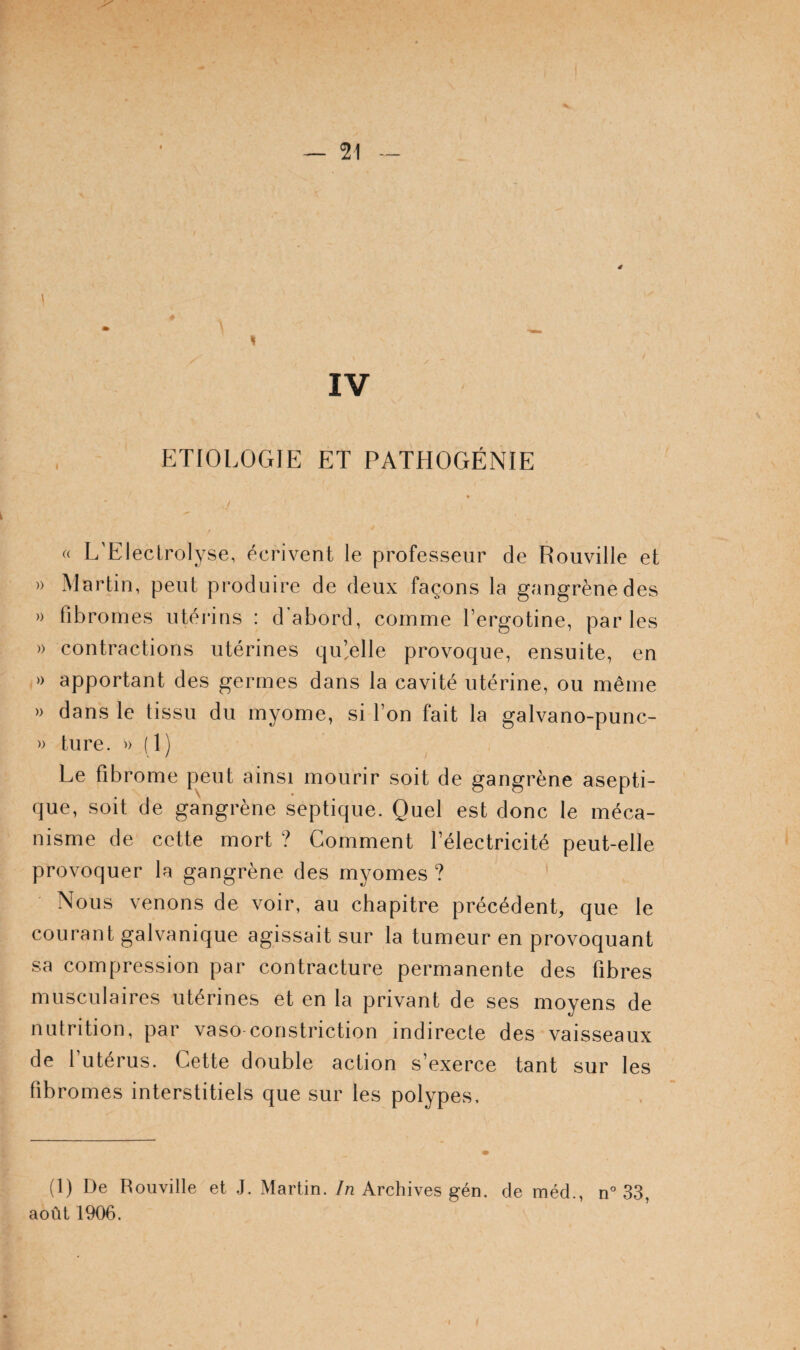 ETIOLOGIE ET PATHOGÉNIE G L'Eleclrolyse, écrivent le professeur de Rouville et » Martin, peut produire de deux façons la gangrène des » fibromes utérins : d’abord, comme fergotine, parles )) contractions utérines qu’.elle provoque, ensuite, en » apportant des germes dans la cavité utérine, ou même » dans le tissu du myome, si l’on fait la galvano-punc- » ture. (1) Le fibrome peut ainsi mourir soit de gangrène asepti¬ que, soit de gangrène septique. Quel est donc le méca¬ nisme de cette mort ? Comment l’électricité peut-elle provoquer la gangrène des myomes ? ' Nous venons de voir, au chapitre précédenL que le courant galvanique agissait sur la tumeur en provoquant sa compression par contracture permanente des fibres musculaires utérines et en la privant de ses moyens de nutrition, par vaso constriction indirecte des vaisseaux de l’utérus. Cette double action s’exerce tant sur les fibromes interstitiels que sur les polypes. (1) De Rouville et J. Martin, /a Archives gén. de méd., n° 33, août 1906.