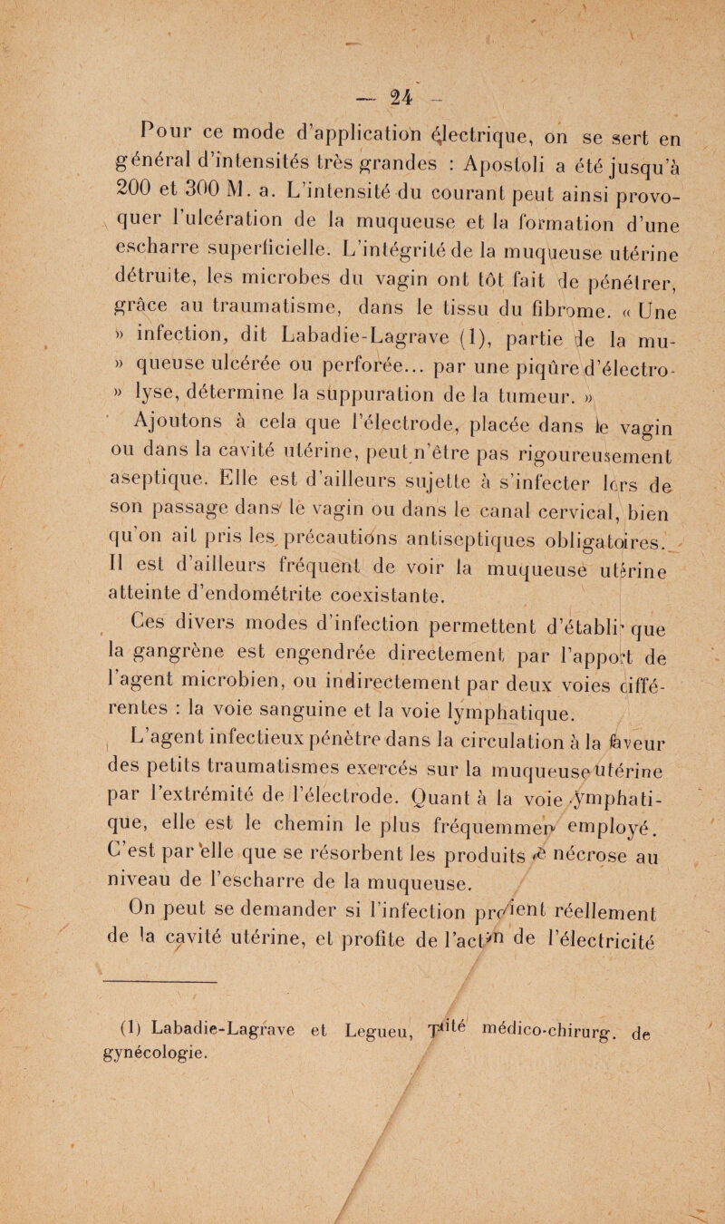 U -- Pour ce mode d’application électrique, on se sert en général d’intensités très grandes : Apostoli a été jusqu’à 200 et 300 M. a. L intensité du courant peut ainsi provo- quer l’ulcération de la muqueuse et la formation d’une escharre superficielle. L’intégrité de la muqueuse utérine détruite, les microbes du vagin ont tôt fait de pénétrer, grâce au traumatisme, dans le tissu du fibrome. « Une » infection, dit Labadie-Lagrave (1), partie de la mu- » queuse ulcérée ou perforée... par une piqûred’électro- » lyse, détermine la suppuration de la tumeur. » Ajoutons à cela que l’électrode, placée dans le vagin ou dans la cavité utérine, peut n’être pas rigoureusement aseptique. Elle est d’ailleurs sujette à s’infecter lcrs de son passage dans' le vagin ou dans le canal cervical, bien qu on ait pus les précautions antiseptiques obligatoires. Il est d’ailleurs fréquent de voir la muqueuse utérine atteinte d’endométrite coexistante. Ces divers modes d’infection permettent d’établi^ que la gangrène est engendrée directement par l’appok de 1 agent microbien, ou indirectement par deux voies ciffé- rentes : la voie sanguine et la voie lymphatique. I L’agent infectieux pénètre dans la circulation à la fe^^eur des petits traumatismes exercés sur la muqueuse utérine par l’extrémité de l’électrode. Quant à la voie ymphati- que, elle est le chemin le plus fréquemmen employé. C est par‘elle que se résorbent les produits ^ nécrose au niveau de l’escharre de la muqueuse. On peut se demander si l’infection prU^^nt réellement de la cavité utérine, et profite de l’acUi^ de l’électricité (1) Labadie-Lagrave et Legueu, médico-chirurg, de gynécologie.