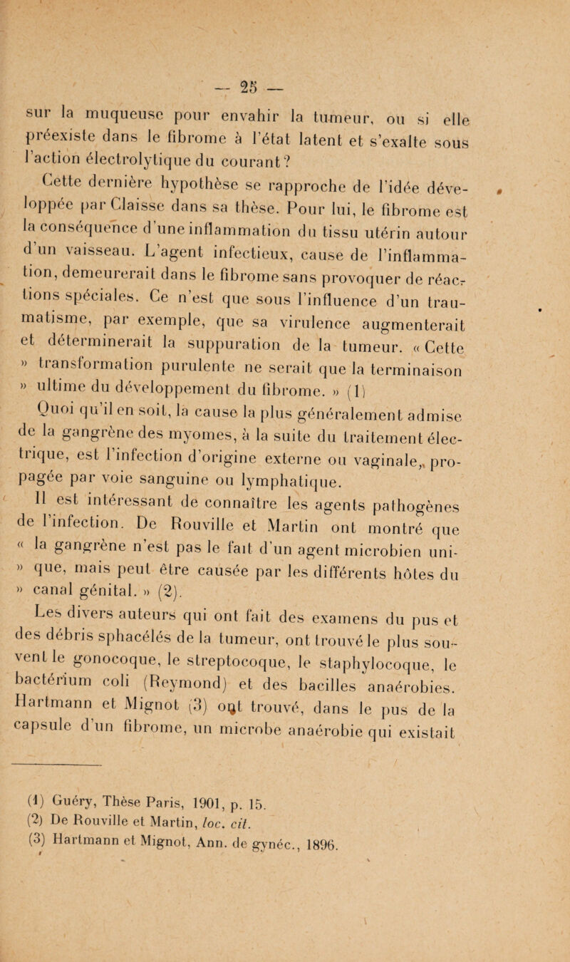 sur la muqueuse pour envahir la tumeur, ou si elle pjiéexisle dans le fibrome a I état latent et s’exalte sous l’action électrolytique du courant? Cette dernière hypothèse se rapproche de l’idée déve¬ loppée par Claisse dans sa thèse. Pour lui, le fibrome est la con.séquehce d’une inflammation du tissu utérin autour d’un vaisseau. L’agent infectieux, cause de l’inflamma¬ tion, demeurerait dans le fibrome sans provoquer de réacr tions spéciales. Ce n’est que sous l’influence d’un trau¬ matisme, par exemple, que sa virulence augmenterait et déterminerait la suppuration delà tumeur. «Cette » transformation purulente ne serait que la terminaison >> ultime du développement du fibrome. » (1) Quoi qu’il en soit, la cause la plus généralement admise de la gangrène des myomes, à la suite du traitement élec- tiique, est 1 infection d origine externe ou vaginale,, pro¬ pagée par voie sanguine ou lymphatique. Il est intéressant de connaître les agents pathogènes de I infection. De Rouville et Martin ont montré que « la gangrène n est pas le fait d un agent microbien uni- » que, mais peut être causée par les différents hôtes du '> canal génital. » (2). Les divers auteurs qui ont fait des examens du pus et des débris sphacélés de la tumeur, ont trouvé le plus sou ¬ vent le gonocoque, le streptocoque, le staphylocoque, le bactérium coli (Reymond) et des bacilles anaérobies. Hartmann et Mignot (3) oijt trouvé, dans le pus de la capsule d’un fibrome, un microbe anaérobie qui existait (t) Guéry, Thèse Paris, 1901, p. 15. (2) De Rouville et Martin, loc. cil. (3) Hartmann et Mignot, Ann. de gynéc., 1896.