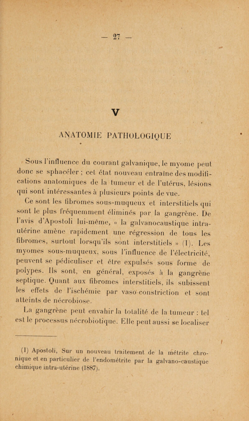 ANATOMIE PATHOLOGIQUE ' Sous l’influence du courant galvanique, le myome peut donc se sphacéler ; cet état nouveau entraîne des modifi¬ cations anatomiques de la tumeur et de Tutérus, lésions qui sont intéressantes a plusieurs points de vue. Ce sont les fibromes sous-muqueux et interstitiels qui sont le plus fréquemment éliminés par la gangrène. De 1 avis d Apostoli lui-même, <( la galvanocaustique intra- utérine amène rapidement une régression de tous les fibromes, surtout lorsqu’ils sont interstitiels » (1). Les myomes sous-muqueux, sous Tinfluence de l’électricité, peuvent se pédiculiser et être expulsés sous forme de polypes. Ils sont, en général, exposés à la gangrène septique. Quant aux fibromes interstitiels, ils subissent les effets de 1 ischémie par vaso'-constriction et sont atteints de nécrobiose. La gangrène peut envahir la totalité de la tumeur : tel est le piocessLis necrobiotique. Elle peut aussi se localiser (1) Apostoli, Sur un nouveau traitement de la métrite chro¬ nique et en particulier de l’endométrite par la galvano-caustique chimique intra-utérine (1887). /