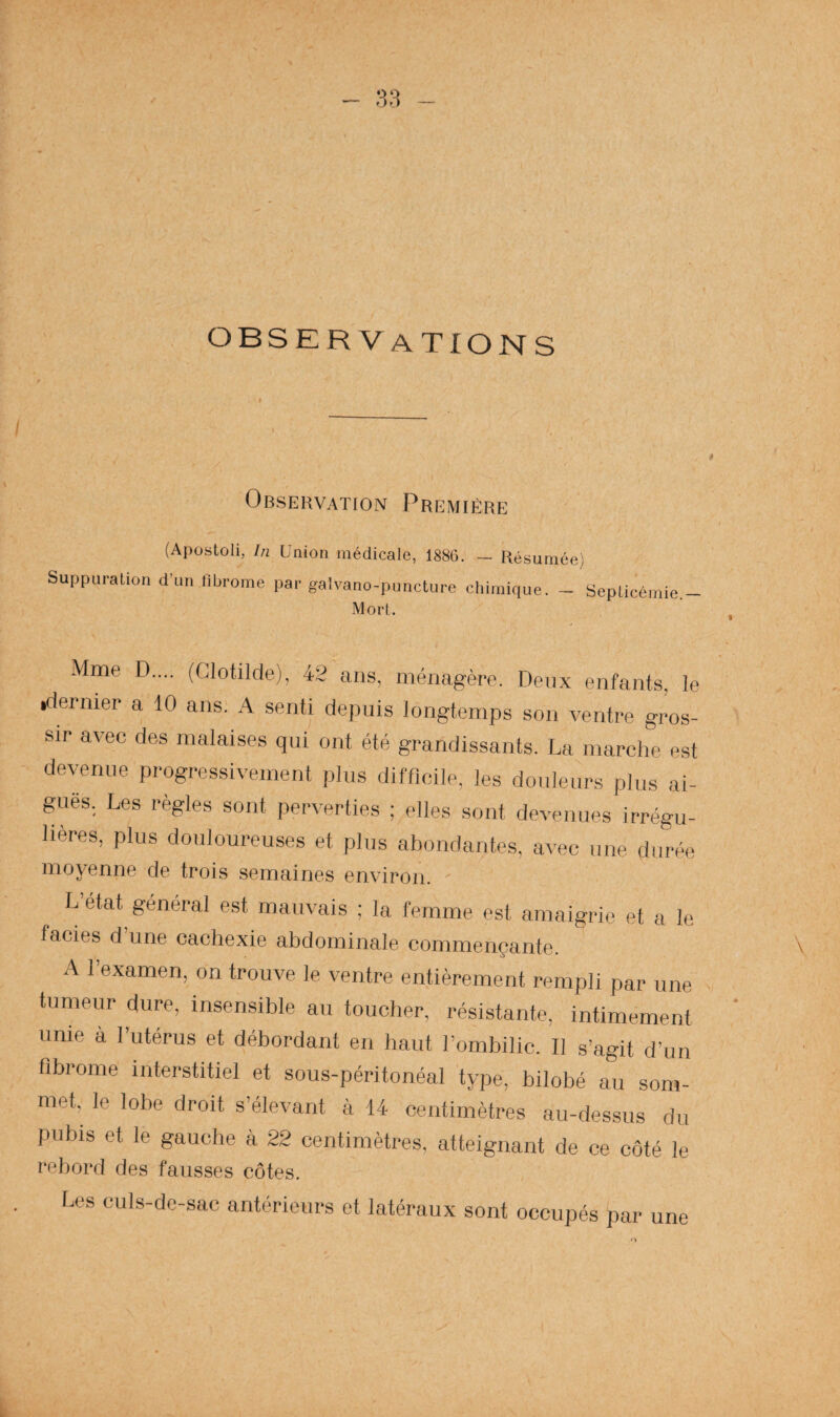 observations OBSEHVATtON PREMIÈRE (Apostoli, [n Union médicale, 1886. — Résumée) Suppuration d’un librome par galvano-puncture chimique. - Septicémie Mort. Mme D.... (Glotilde), 42 ans, ménagère. Deux enfants, le .dernier a 10 ans. A senti depuis longtemps son ventre gros¬ sir avec des malaises qui ont été grandissants. La marche est devenue progressivement plus difficile, les douleurs plus ai¬ guës. Les règles sont perverties ; elles sont devenues irrégu¬ lières, plus douloureuses et plus abondantes, avec une durée moyenne de trois semaines environ. L’état général est mauvais ; la femme est amaigrie et a le faciès d une cachexie abdominale commençante. A l’examen, on trouve le ventre entièrement rempli par une tumeur dure, insensible au toucher, résistante, intimement unie à l’utérus et débordant en haut l’ombilic. Il s’agit d’un fibrome interstitiel et sous-péritonéal type, bilobé au som¬ met, le lobe droit s’élevant à 14 centimètres au-dessus du pubis et le gauche à 22 centimètres, atteignant de ce côté le rebord des fausses côtes. Les culs-de-sac antérieurs et latéraux sont occupés par une \ O