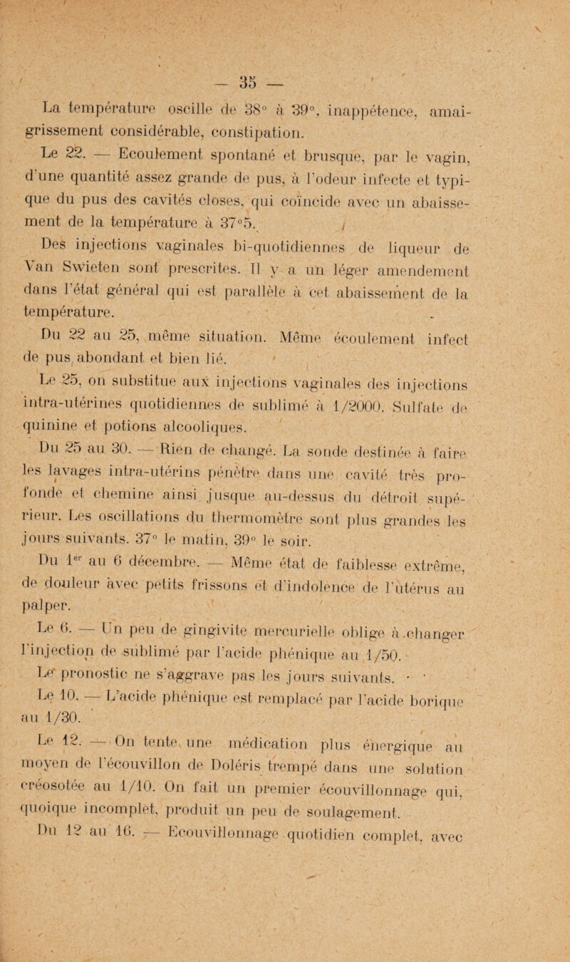 La température oscille de 38'* à 39^*, inappétence, amai¬ grissement considérable, constipation. Le 22. — Ecoulement spontané et brusque, par le vagin, dame quantité assez grande de pus, à l’odeur infecte et typi¬ que du pus des cavités closes, qui coïncide avec un abaisse¬ ment de la température à 37®5. / Des injections vaginales bi-quotidiennes de liqueur de Van Swieten sont prescrites. 11 y a, un léger amendement dans l’état généi‘al qui est parallèle a cet abaisseinent de la température. Du 22 au 25, même situation. Même écoulement infect de pus, abondant et bien lié. ' ^ Le 25, on substitue aux injections vaginales des injections intra-utérines quotidiennes de sublimé à 1/2000. Sulfate de quinine et potions alcooliques. Du 25 au 30. — Rien de cliangé. La sonde destinée à faire les lavages intra-utérins pénètre dans une cavité très pro¬ fonde et chemine ainsi jusque au-dessus du détroit supé- 1 ieui. Les oscillations du tbermometre sont |)lus grandes les jours suivants. 37 le matin, 39 le soir. Du D*- au 6 décembre. — Même état de faiblesse extrême, de douleur avec petits frissons et d’indolence de l’utérus au palper. ],e (1 _ pjn peu de gingivite mercurielle oblige à.changer l’injection de sublimé par l’acide phénique au/1/50. Le' pronostic ne s’aggrave pas les jours suivants. * ' Le 10. — L’acide phénique est remplacé par l’acide borique au 1/30. Le 12. — On tente une médication plus énergique aii moyen de l’écouvillon de Doléris trempé dans une solution créosotée au 1/10. On fait un premier écouvillonnage qui, c[uoique incomplet, produit un peu de soulagement. Du 12 au IG. - Lcouvillonnage quotidien complet, avec