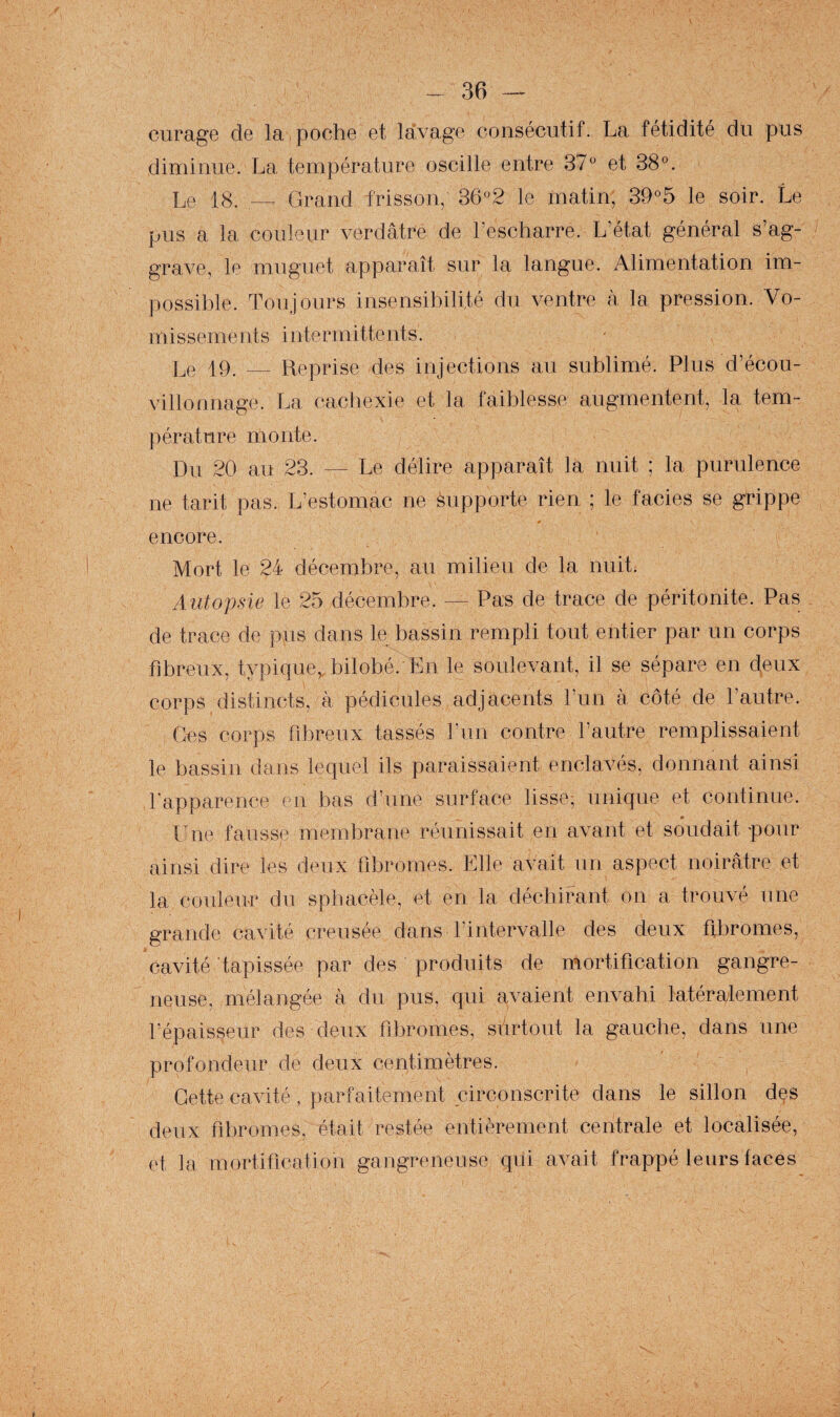 curage de la poche et lavage consécutif. La fétidité du pus diminue. La température oscille entre 37'' et SS''. Le 18. Grand frisson, 36°2 le matin, 39°5 le soir. Le pus a la couleur verdâtre de l’escharre. L’état général s’ag¬ grave, le muguet apparaît sur la langue. Alimentation im¬ possible. Toujours insensibilité du ventre à la pression. Vo¬ missements intermittents. Le 19. — Reprise des injections au sublimé. Plus d’écou- \illonnage. La cachexie et la faiblesse augmentent, la tem¬ pérature monte. Du 20 au 23. — Le délire apparaît la nuit ; la purulence ne tarit pas. L’estomac ne supporte rien ; le faciès se grippe encore. Mort le 24 décembre, au milieu de la nuit. Autopsie le 25 décembre. — Pas de trace de péritonite. Pas de trace de pus dans le bassin rempli tout entier par un corps fibreux, typique,, bilobé. En le soulevant, il se sépare en deux corps distincts, à pédicules adjacents l’un à côté de l’autre. Ces corps fibreux tassés l’un contre l’autre remplissaient le bassin dajis lequel ils paraissaient enclavés, donnant ainsi d’apparence en bas d’une surface lisse, unique et continue. line fausse membrane réunissait en avant et soudait pour ainsi dire les deux fibromes. Elle avait un aspect noirâtre et la couleirr du spbacèle, et en la déchirant on a trouvé une grande cavité creusée dans l’intervalle des deux fibromes, cavité tapissée par des produits de mortification gangre¬ neuse, mélangée à du pus, qui avaient envahi latéralement l’épaisseur des deux fibromes, surtout la gauche, dans une profondeur de deux centimètres. Cette cavité, parfaitement circonscrite dans le sillon des deux fibromes, était restée entièrement centrale et localisée, et la mortification gangreneuse qui avait frappé leurs faces