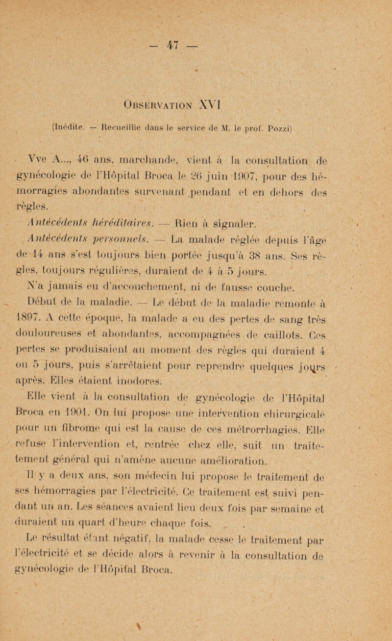 47 Observation XVI (Inédile. — Recueillie dans le service de M. le prof. Pozzi) . \ve A..., 4() ans, inarcliaiidp, viont à la consultation de ê gynécologie de l’Hôpital Hroca le 2i) juin 1907, pour des hé¬ morragies abondantes snr*^’(Mlant pendant et en d(diors des règles. Antécédent,^ héréditaire,s. — Rien à signaler. Antécédent,^ per,^onnel,^. — La malade réglée depuis l’age de 14 ans s’est toujours bien portée jusqu’il 38 ans. Ses rè¬ gles. toujours régulières, duraient de 4 à 5 jours. N‘a jamais eu d’accouchement, ni de fausse couclie. Début de la maladie. — Le début de la maladie remonte à 1897. xV cette époque, la malade a eu des pertes de sang très douloureuses et abondantes, accompagnées de caillots. Ces j.)ertes se produisaient au moment des règles qui duraient 4 on 5 jours, puis s’arrêtaient pour reprendre quelques joi^rs après. Elles étaient inodores. Elle vient à la consultation de gynécologie de l’Hôpital Hroca en 1901. On lui projiose une intervention chirurgicale |)oLir un fibrome qui est la cause de ces métrorrliagies. Elle refuse l’intervention et, rentrée chez elle, suit un traite- tement général qui n’amène aucune amélioration. Il y a deux ans, son médecin bu propose le traitement de ses hémorragies par l’électricité. Ce traitement est suivi pen¬ dant un an. Les séances avaient lieu deux fois par semaine et duraient un quart d’heure chaque fois. Le résultat étant négatif, la malade cesse le traitement par félectricité et se décide alors à revenir à la consultation de gynécologie de l’Hôpital Broca.