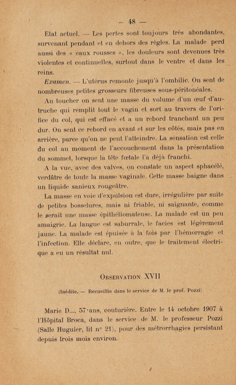 Etat actuel. — Les pertes sont toujours très abondantes, survenant pendant et en dehors des règles. La malade perd aussi des « eaux rousses », les douleurs sont devenues très violentes et continuelles, surtout dans le ventre et dans les reins. Examen. — L’utérus remonte jusqu’à l’ombilic. On sent de nombreuses petites grosseurs fibreuses sous-péritonéales. Au toucher on sent une masse du volume d’un œuf ^d’au¬ truche qui remplit tout le vagin et sort au travers de l’ori¬ fice du col, qui est effacé et a un rebord tranchant un peu dur. On sent ce rebord en avant et sur les côtés, mais pas en arrière, parce qu’on ne peut l’atteindre. La sensation est celle du col au moment de l’accouchement dans la présentation du sommet, lorsque la tête fœtale l’a déjà franchi. A la vue, avec des valves, on constate un aspect sphacélé, verdâtre de toute la masse vaginale. Cette masse baigne dans un liquide sanieux rougeâtre. La masse en voie d’expulsion est dure, irrégulière par suite de petites bosselures, mais ni friable, ni saignante, comme le serait une masse épithéliomateuse. La malade est un peu amaigrie. La langue est saburrale, le faciès est légèrement jaune. La malade est épuisée à la fuis par l’hémorragie et l’infection. Elle déclare, en outre, que le traitement électri¬ que a eu un résultat nul. Observation XVll (Inédite. — Recueillie dans le service de M. le prof. Pozzi) Marie D..., 57-ans, couturière. Entre le 14 octobre 1907 à l’Hôpital Broca, dans le service de M. le professeur Pozzi (Salle Huguier, lit n° 21), pour des métrorrhagies persistant depuis trois mois environ.