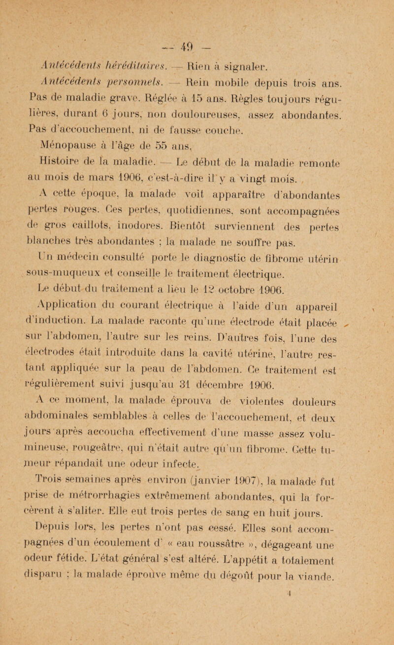 s 49 - Antécédents héréditnires. — Rien A, signaku*. Antécédents personnels. - Relu mobile depuis trois ans. Pas de maladie grave. Réglée à 15 ans. Règles toujours régu¬ lières, durant 6 jours, non douloureuses, assez abondantes. Pas d'accouchement, ni de fausse coucfie. Ménopause à Page de 55 ans, Histoire de la maladie. — Le début de la maladie remonte ail mois de mars 1906, cest-à-dire il'y a vingt mois. A cette époque, la malade voit apparaître d’abondantes pertes rouges. Ces pertes, quotidiennes, sont accompagnées de gros caillots, inodores. Bientôt surviennent des pertes blanches très abondantes ; la malade ne souffre pas. l 11 médecin consulté porte le diagnostic de fibrome utérin sous-muqueux et conseille le traitement électrique. Le début du traitement a lien le 12 octobre 1906. Application du courant électrique à Laide dam appareil d’induction. La malade raconte qu’une électrode était placée sur l’abdomen, l’autre sur les reins. D’autres fois, l’une des électrodes était introduite dans la cavité utérine, l’autre res¬ tant appliquée sur la peau de l’abdomen. Ce traitement est régulièrement suivi jusqu’au 31 décembre 1906. x\ ce moment, la malade éprouva de violentes douleurs abdominales semblables à celles de l’accouchement, et deux jours'après accoucha effectivement d’une masse assez volu¬ mineuse, rougeâtre, qui n’était autre qu'un fibrome. Gette tu¬ meur répandait une odeur infecte. Trois semaines après environ (janvier 1907), la malade fut prise de métrorrhagies extrêmement abondantes, qui la for¬ cèrent à s’aliter. Elle eut trois pertes de sang en huit jours. Depuis lors, les pertes n’ont pas cessé. Elles sont accom¬ pagnées d’un écoulement d’ « eau roussâtre », dégageant une odeur fétide. L’état général s’est altéré. L’appétit a totalement disparu ; la malade éprouve même du dégoût pour la viande. i