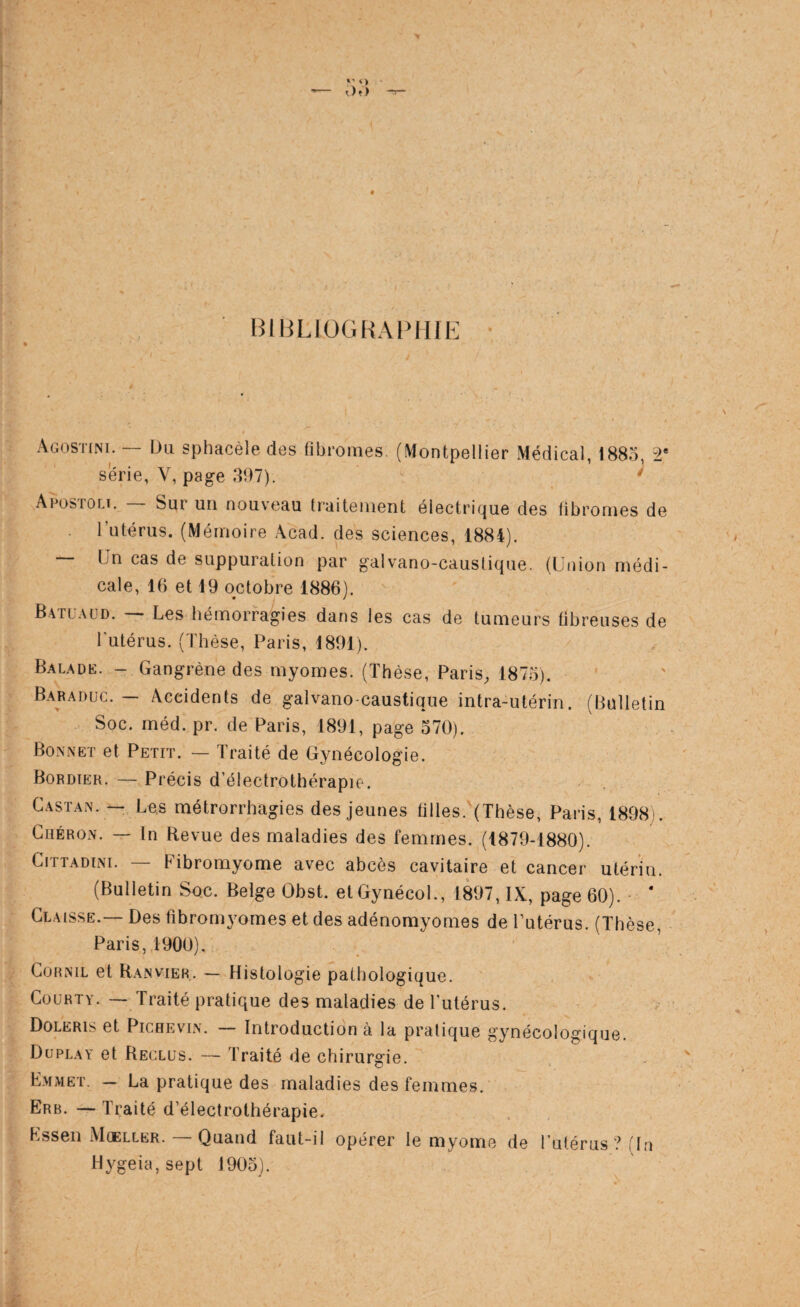 BlHLIOGHAPilIE Agostini. — Un sphacèle des fibromes. (Montpellier Médical, 1885, 2* sérié, V, page 397). * Aeosroci. Sur un nouveau traitement électrique des fibromes de l’utérus. (Mémoire Acad, des sciences, 1884). Un cas de suppuration par galvano-causlique. (Union médi¬ cale, 16 et 19 octobre 1886). Batuaüd. Les hémorragies dans les cas de tumeurs bbreuses de l’utérus. (Thèse, Paris, 1891). Balade. - Gangrène des myomes. (Thèse, Paris^ 1875). Baraduc. — Accidents de galvano-caustique intra-utérin. (Bulletin Soc. rnéd. pr. de Paris, 1891, page 370). Bonnet et Petit. — Traité de Gynécologie. Bordieh. — Précis d’électrothérapie. Castan. ~ Los métrorrhagies des jeunes tilles. (Thèse, Paris, 1898). CiiÉRON. — In Revue des maladies des femmes. (1879-1880). CiTTADiNi. — Fibromyome avec abcès cavitaire et cancer utérin. (Bulletin Soc. Belge Obst. etGynécol., 1897, IX, page 60). ■ ‘ Claisse.— Des fibromyomes et des adénomyomes de l’utérus. (Thèse, Paris, 1900), CORNIL et Ranvier. — Histologie pathologique. CouRTY. — Traité pratique des maladies de Tutérus. Doleris et PicHEviN. — Introduction à la pratique gynécologique. Duplay et Reclus. — Traité de chirurgie. Emmet. — La pratique des maladies des femmes. Erb. — Traité d’électrothérapie. Essen Moeller. — Quand faut-il opérer le myome de Tutérus ? (In Hygeia,sept 1905).