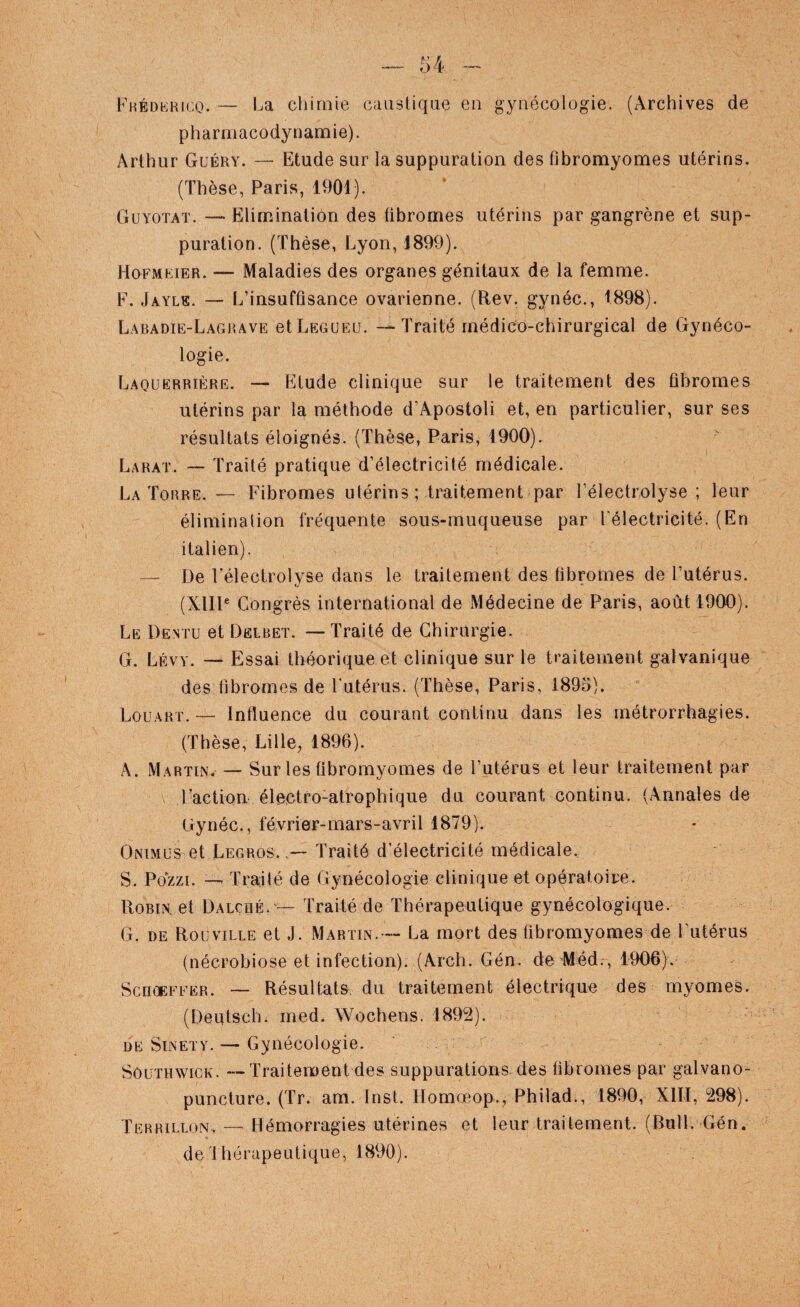 FHÉDb:Ri(,o. — l^a chimie causliqiie en gynécologie. (Archives de pharmacodynamie). Arthur Güéry. — Etude sur la suppuration des fibromyomes utérins. (Thèse, Paris, 1901). Guyoïaï. — Elimination des fibromes utérins par gangrène et sup¬ puration. (Thèse, Lyon, J899). Hofmrier. — Maladies des organes génitaux de la femme. F. Jayle. — L’insuffisance ovarienne. (Rev. gynéc., 1898). Labadie-Lagrave etLEGüEü. — Traité rnédioo-chirurgical de Gynéco¬ logie. Laouerrière. — Etude clinique sur le traitement des fibromes utérins par la méthode d’Apostoli et, en particulier, sur ses résultats éloignés. (Thèse, Paris, 1900). Larat. — Traité pratique d’électricité médicale. La Torre. — Fibromes utérins; traitement par l’électrolyse ; leur élimination fréquente sous-muqueuse par Félectricité. (En italien). — De Féleclrolyse dans le traitement des fibromes de l’utérus. (XlIP Congrès international de Médecine de Paris, août 1900). Le Dentu et Dëlbet. —Traité de Chirurgie. G. Lévy. — Essai théorique et clinique sur le traitement galvanique des fibromes de Futérus. (Thèse, Paris, 1895). Louart. — Influence du courant continu dans les métrorrhagies. (Thèse, Lille, 1896). A. Martin. — Sur les fibromyomes de l’utérus et leur traitement par \ Faction éleotro-atrophique du courant continu. (Annales de Gynéc., février-mars-avril 1879). Oniml'S et Legros. Traité d’électricité médicale. S. Pozzi. — Traité de Gynécologie clinique et opératoire. Robin, et Dalché. — Traité de Thérapeutique gynécologique. G. DE Rouville et J. Martin.— La mort des fibromyomes de Futérus (nécrobiose et infection). (Arch. Gén. de Méd., 1906). ScnoEFFËR. — Résultats, du traitement électrique des myomes. (Deutsch. med. AVochens. 1892). DE SiNETY. — Gynécologie. SôüTHWiCK. — Traitement des suppurations, des fibromes par galvano- puncture. (Tr. am. Inst. Homœop., Philad., 1890, Xlïl, 298). Terrillon.—Hémorragies utérines et leur traitement. (Bull. Gén. de'lhérapeutique, 1890).