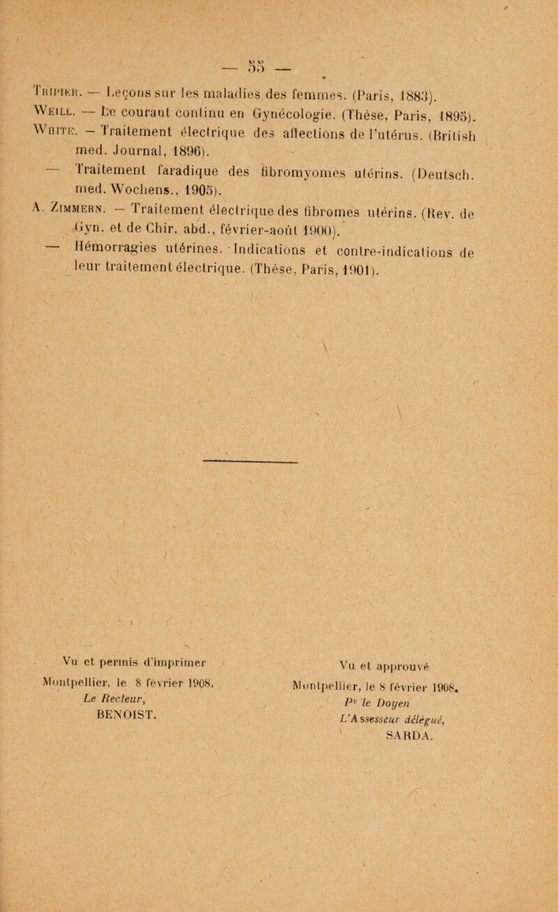 Thii'iki?. Leçons sur les maladies des femmes. (Paris, 1883). Weill, — Le courant conlinii en Gynécologie. (Thèse, Paris, 1893). WniTE. - Traitement électrique des afïeclions de Putérus. (British med. Journal, 1896). — Traitement faradique des fibromyomes utérins. (I)eutsch. med. Wocliens., 1903). A, ZiMMERN. — Traitement électrique des fibromes utérins. (Hev. do (iyn. et de Chir. abd., février-août 1900).’ Hémoiiagies utérines. Indications et contre-indications de leur traitement électrique. (Thèse, Paris, 1901). \ r Vu et permis d’imprimer Montpellier, le 8 février 1908, I Le Recteur, BENOIST. Vu et approuvé Montpellier, le 8 février 1908. P'^ le Doyen L'A ssesseur délégué, ' SA RD A.